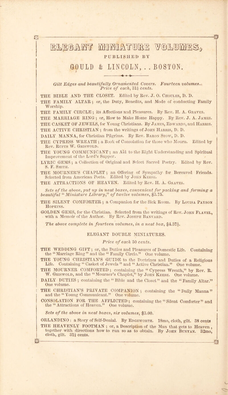 PUBLISHED BY GOULD & LINCOLN, . . BOSTON. Gilt Edges and beautifully Ornamented Covers. Fourteen volumes. Price of each, 31^ cents. THE BIBLE AND THE CLOSET. Edited by Bev. J. 0. Choules, D. D. THE EAMILY ALTAR; or, the Duty, Benefits, and Mode of conducting Family Worship. THE FAMILY CIRCLE 5 its Affections and Pleasures. By Rev. H. A. Graves. THE MARRIAGE RING ; or, How to Make Home Happy. By P^ev. J. A. James. THE CASKET OF JEWELS, for Young Christians. By James, Edwards, and Harris. THE ACTIVE CHRISTIAN ; from the writings of John Harris, D. D. DAILY MANNA, for Christian Pilgrims. By Rev. Baron Stow, D. D. THE CYPRESS WREATH ; a Book of Consolation for those who Mourn. Edited by Rev. Rufus W. Griswold. THE YOUNG COMMUNICANT ; an Aid to the Right Understanding and Spiritual Improvement of the Lord’s Supper. LYRIC GEMS ; a Collection of Original and Select Sacred Poetry. Edited by Rev. S. F. Smith. THE MOURNER’S CHAPLET ; an Offering of Sympathy for Bereaved Friends. Selected from American Poets. Edited by John Reese. THE ATTRACTIONS OF HEAVEN. Edited by Rev. II. A. Graves. Sets of the above, put up in neat boxes, convenient for packing and forming a beautiful “ Miniature Library,” of twelve volumes, $3.15. THE SILENT COMFORTER 5 a Companion for the Sick Room. By Louisa Payson Hopkins. GOLDEN GEMS, for the Christian. Selected from the writings of Rev. John Flavel, with a Memoir of the Author. By Rev. Joseph Banvard. The above complete in fourteen volumes, in a neat box, $4,371. ELEGANT DOUBLE MINIATURES. Price of each 50 cents. THE WEDDING GIFT ; or, the Duties and Pleasures of Domestic Life. Containing the “ Marriage Ring ” and the “ Family Circle.” One volume. THE YOUNG CHRISTIAN’S GUIDE to the Doctrines and Duties of a Religious Life. Containing “ Casket of Jewels ” and “ Active Christian.” One volume. THE MOURNER COMFORTED ; containing the “ Cypress Wreath,” by Rev. R. W. Griswold, and the “Mourner’s Chaplet,” by John Keese. One volume. DAILY DUTIES ; containing the “Bible and the Closet” and the “Family Altar.” One volume. ! THE CHRISTIAN’S PRIVATE COMPANION 5 containing the “Daily Manna” and the “ Young Communicant.” One volume. CONSOLATION FOR THE AFFLICTED; containing the “ Silent Comforter” and the “ Attractions of Heaven.” One volume. Sets of the above in neat boxes, six volumes, $3.00. ORLANDINO : a Story of Self-Denial. By Edgeworth. 18mo, cloth, gilt. 38 cents THE HEAVENLY FOOTMAN ; or, a Description of the Man that gets to Heaven , together with directions how to run so as to obtain. By John Bunyan. 32mo, cloth, gilt. 314 cents.