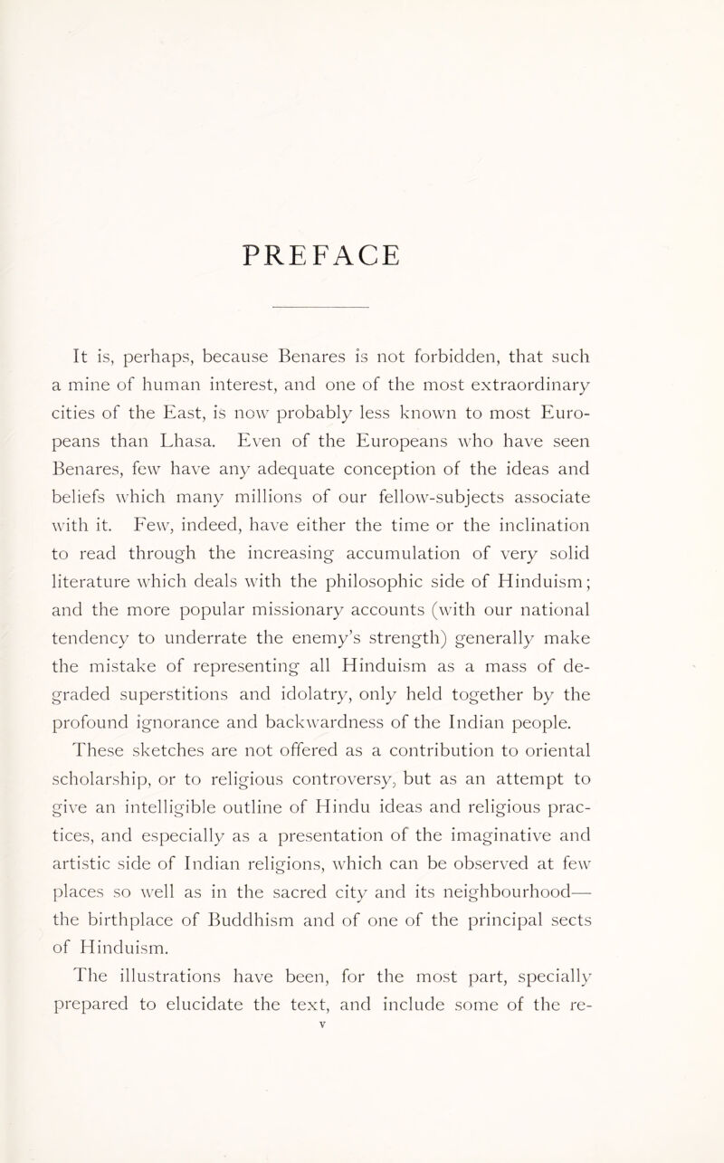 PREFACE It is, perhaps, because Benares is not forbidden, that such a mine of human interest, and one of the most extraordinary- cities of the East, is now probably less known to most Euro- peans than Lhasa. Even of the Europeans who have seen Benares, few have any adequate conception of the ideas and beliefs which many millions of our fellow-subjects associate with it. Few, indeed, have either the time or the inclination to read through the increasing accumulation of very solid literature which deals with the philosophic side of Hinduism; and the more popular missionary accounts (with our national tendency to underrate the enemy’s strength) generally make the mistake of representing all Hinduism as a mass of de- graded superstitions and idolatry, only held together by the profound ignorance and backwardness of the Indian people. These sketches are not offered as a contribution to oriental scholarship, or to religious controversy, but as an attempt to give an intelligible outline of Hindu ideas and religious prac- tices, and especially as a presentation of the imaginative and artistic side of Indian religions, which can be observed at few places so well as in the sacred city and its neighbourhood— the birthplace of Buddhism and of one of the principal sects of Hinduism. The illustrations have been, for the most part, specially prepared to elucidate the text, and include some of the re-