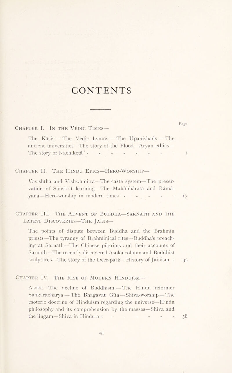 CONTENTS Chapter I. In the Vedic Times— The Kasis — The Vedic hymns — The Upanishads—The ancient universities—The story of the Flood—Aryan ethics— The story of Nachiketa' - ------- Chapter II. The Hindu Epics—Hero-Worship— Vasishtha and Vishwamitra—The caste system—The preser- vation of Sanskrit learning—The Mahabharata and Rama- yana—Hero-worship in modern times Chapter III. The Advent of Buddha—Sarnath and the Latest Discoveries—The Jains— The points of dispute between Buddha and the Brahmin priests—The tyranny of Brahminical rites—Buddha’s preach- ing at Sarnath—The Chinese pilgrims and their accounts of Sarnath—The recently discovered Asoka column and Buddhist sculptures—The story of the Deer-park—History of Jainism - Chapter IV. The Rise of Modern Hinduism— Asoka—The decline of Buddhism — The Hindu reformer Sankaracharya — The Bhagavat Gita — Shiva-worship — The esoteric doctrine of Hinduism regarding the universe—Hindu philosophy and its comprehension by the masses—Shiva and the linganr—Shiva in Hindu art ------