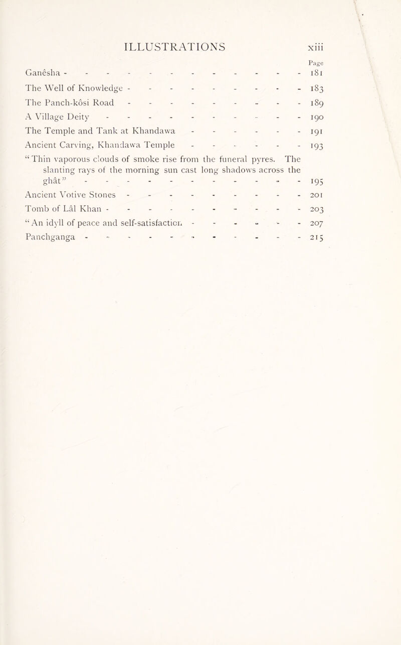 Page Ganesha - - - - - - - - - - - 181 The Well of Knowledge --------- 183 The Panch-kosi Road - - - - - - - - - 189 A Village Deity ---------- 190 The Temple and Tank at Khandawa - - - - - - 191 Ancient Carving, Khandawa Temple - - - - - 193 “ Thin vaporous clouds of smoke rise from the funeral pyres. The slanting rays of the morning sun cast long shadows across the ghat,; - - - - - - - - - - -195 Ancient Votive Stones - - - - - - - - -201 Tomb of Lai Khan ----- ----- - 203 “ An idyll of peace and self-satisfaction ------ 207 Panchganga - ~ - - - - - - - - -215