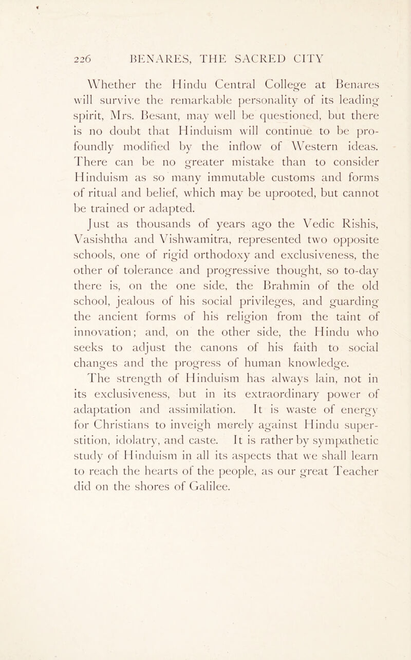 Wheth er the Hindu Central College at Benares will survive the remarkable personality of its leading- spirit, Mrs. Besant, may well be questioned, but there is no doubt that Hinduism will continue to be pro- foundly modified by the inflow of Western ideas. There can be no greater mistake than to consider Hinduism as so many immutable customs and forms of ritual and belief, which may be uprooted, but cannot be trained or adapted. | ust as thousands of years ago the Vedic Rishis, Vasishtha and Vishwamitra, represented two opposite schools, one of rigid orthodoxy and exclusiveness, the other of tolerance and progressive thought, so to-day there is, on the one side, the Brahmin of the old school, jealous of his social privileges, and guarding the ancient forms of his religion from the taint of innovation; and, on the other side, the Hindu who seeks to adjust the canons of his faith to social changes and the progress of human knowledge. The strength of Hinduism has always lain, not in its exclusiveness, but in its extraordinary power of adaptation and assimilation. It is waste of energy for Christians to inveigh merely against Hindu super- stition, idolatry, and caste. It is rather by sympathetic study of Hinduism in all its aspects that we shall learn to reach the hearts ol the people, as our great Teacher did on the shores of Galilee.