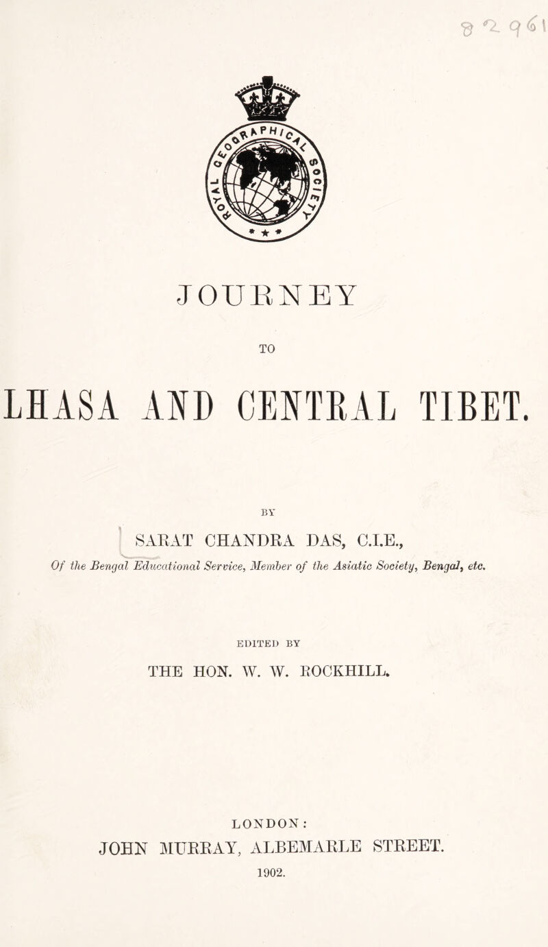 $ JOURNEY TO LHASA AND CENTRAL TIBET. BY SARAT CHANDRA DAS, C.I.E., Of the Bengal Educational Service, Member of the Asiatic Society, Bengal, etc. EDITED BY THE HON. W. W. ROCKHILL. LONDON: JOHN MURRAY, ALBEMARLE STREET. 1902.