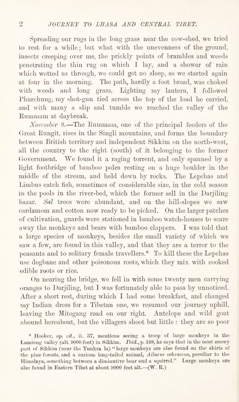 Spreading our rugs in the long grass near the cow-slied, we tried to rest for a while; but what with the unevenness of the ground, insects creeping over me, the prickly points of brambles and weeds penetrating the thin rug on which I lay, and a shower of rain which wetted us through, we could get no sleep, so we started again at four in the morning. The path, hardly a foot broad, was choked with weeds and long grass. Lighting my lantern, I followed Phurchung, my shot-gun tied across the top of the load he carried, and with many a slip and tumble we reached the valley of the Puinmam at daybreak. November 8.-—The Eummam, one of the principal feeders of the Great Kungit, rises in the Singli mountains, and forms the boundary between British territory and independent Sikkim on. the north-west, all the country to the right (south) of it belonging to the former Government. We found it a raging torrent, and only spanned by a light footbridge of bamboo poles resting on a huge boulder in the middle of the stream, and held down by rocks. The Lepchas and Limbus catch fish, sometimes of considerable size, in the cold season in the pools in the river-bed, which the former sell in the Darjiling bazar. Sal trees were abundant, and on the liill-slopes we saw cardamom and cotton now ready to be picked. On the larger patches of cultivation, guards were stationed in bamboo watch-houses to scare away the monkeys and bears with bamboo clappers. I was told that a large species of monkeys, besides the small variety of which we saw a few, are found in this valley, and that they are a terror to the peasants and to solitary female travellers.* To kill these the Lepchas use dogbane and other poisonous roots, which they mix with cooked edible roots or rice. On nearing the bridge, we fell in with some twenty men carrying oranges to Darjiling, but I was fortunately able to pass by unnoticed. After a short rest, during which I had some breakfast, and changed my Indian dress for a Tibetan one, we resumed our journey uphill, leaving the Mitogang road on our right. Antelope and wild goat abound hereabout, but the villagers shoot but little : they are so poor * Hooker, op. cit., ii. 37, mentions seeing a troop of large monkeys in the Lamteng valley (alt. 9000 feet) in Sikkim. Ibid., p. 108, he says that in the most snowy part of Sikkim (near the Tunkra la) “ large monkeys are also found on the skirts of the pine forests, and a curious long-tailed animal, Ailurus ochracens, peculiar to the Himalaya, something between a diminutive bear and a squirrel.” Large monkeys are also found in Eastern Tibet at about 9000 feet alt.—(W. E.)