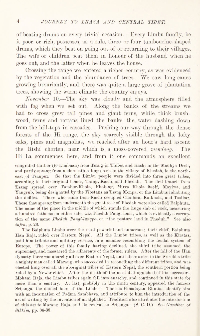 of beating drums on every trivial occasion. Every Limbu family, be it poor or rich, possesses, as a rule, three or four tambourine-shaped drums, which they beat on going out of or returning to their villages. The wife or children beat them in honour of the husband when he goes out, and the latter when he leaves the house. Crossing the range we entered a richer country, as was evidenced by the vegetation and the abundance of trees. We saw long canes growing luxuriantly, and there was quite a large grove of plantation trees, showing the warm climate the country enjoys. November 10.—The sky was cloudy and the atmosphere filled with fog when we set out. Along the banks of the streams we had to cross grew tall pines and giant ferns, while thick brush- wood, ferns and rattans lined the banks, the water dashing down from the hill-tops in cascades. Pushing our way through the dense forests of the Hi range, the sky scarcely visible through the lofty oaks, pines and magnolias, we reached after an hour’s hard ascent the Piislii chorten, near which is a moss-covered mendong. The Hi La commences here, and from it one commands an excellent emigrated thither (to Limbuan) from Tsang in Thibet and Kashi in the Madhya Desh, and partly sprang from underneath a huge rock in the village of Khedab, to the north- east of Tsanpur. So that the Limbu people were divided into three great tribes, according to their original homes, Tsang, Kashi, and Phedah. The first branch from Tsang spread over Tambur-Khola, Phalung, Mirva Khola itself, Mayiwa, and Yangrub, being designated by the Tibetans as Tsang Monpa, or the Limbus inhabiting the defiles. Those who came from Kashi occupied Chaibisa, Kaikhola, and Tsolkar. Those that sprang from underneath the great rock of Phedah were also called Baiphuta. The name of the place in the middle of which stands the huge slab of rock, measuring a hundred fathoms on either side, was Phedah Pangi-loma, which is evidently a corrup- tion of the name Phednh Pangi-lungpa, or “ the pasture land in Pheduh.” See also infra, p. 26. The Baiphuta Limbu were the most powerful and numerous; their chief, Baiphuta Han Raja, ruled over Eastern Nepal. All the Limbu tribes, as well as the Kiratas, paid him tribute and military service, in a manner resembling the feudal system of Europe. The power of this family having declined, the third tribe assumed the supremacy, and massacred the adherents of the former rulers. After the fall of the Han dynasty there was anarchy all over Eastern Nepal, until there arose in the Srisoblia tribe a mighty man called Marang, who succeeded in reconciling the different tribes, and was elected king over all the aboriginal tribes of Eastern Nepal, the southern portion being ruled by a Newar chief. After the death of the most distinguished of his successors, Moliani Raja, the Limbu tribes again fell into anarchy, and continued in this state for more than a century. At last, probably in the ninth century, appeared the famous Srijanga, the deified hero of the Limbus. The cis-Himalayan Bhutias identify him with an incarnation of Padma Sambliava, and attribute to him the introduction of the art of writing by the invention of an alphabet. Tradition also attributes the introduction of this art to Marang Raja, and its revival to Srijanga.—(S. C. D.) See Gazetteer of Sikkim, pp. 36-38.