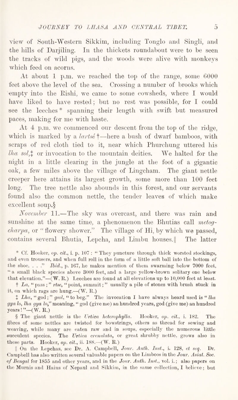 view of South-Western Sikkim, including Tonglo and Singli, and the hills of Darjiling. In the thickets roundabout were to be seen the tracks of wild pigs, and the woods were alive with monkeys which feed on acorns. At about 1 p.m. we reached the top of the range, some 6000 feet above the level of the sea. Crossing a number of brooks which empty into the Rishi, we came to some cowsheds, where I would have liked to have rested; but no rest was possible, for I could see the leeches * spanning their length with swift but measured paces, making for me with haste. At 4 p.m. we commenced onr descent from the top of the ridge, which is marked by a lartse t—here a bush of dwarf bamboos, with scraps of red cloth tied to it, near which Phurchung uttered his Ilia sol,X or invocation to the mountain deities. We halted for the night in a little clearing in the jungle at the foot of a gigantic oak, a few miles above the village of Lingcham. The giant nettle creeper here attains its largest growth, some more than 100 feet long. The tree nettle also abounds in this forest, and our servants found also the common nettle, the tender leaves of which make excellent soup.§ November 11.—Hie sky was overcast, and there was rain and sunshine at the same time, a phenomenon the Bhutias call metog- cliarpa, or “ flowery shower.” The village of Hi, by which we passed, contains several Bhutia, Lepcha, and Limbu houses. || The latter * Cf. Hooker, op. cit., i. p. 107 : “ They puncture through thick worsted stockings, and even trousers, and when full roll in the form of a little soft ball into the bottom of the shoe. . . .” Ibid., p. 1G7, he makes mention of them swarming below 7000 feet. “ a small black species above 3000 feet, and a large yellow-brown solitary one below that elevation.”—(W. R.) Leeches are found at all elevations up to 10,000 feet at least. f La, “pass ; ” rise, “point, summit; ” usually a pile of stones with brush stuck in it, on which rags are hung.—(W. R.) X Lha, “ god ; ” gsol, “ to beg.” The invocation I have always heard used is “ Ilia gya lo, lha gya loj meaning, “ god (give me) an hundred years, god (give me) an hundred years! ”—(W. R.) § The giant nettle is the Urtica lieterophylla. Hooker, op. cit., i. 182. The fibres of some nettles are twisted for bowstrings, others as thread for sewing and weaving, while many are eaten raw and in soups, especially the numerous little succulent species. The Urtica crenulata, or great shrubby nettle, grows also in these parts. Hooker, op. cit., ii. 188.—(W. R.) || On the Lepchas, see Dr. A. Campbell, Jour. Antli. Inst., i. 128, et seq. Dr. Campbell has also written several valuable papers on the Limboos in the Jour. Asiat. Soc. of Bengal for 1855 and other years, and in the Jour. Anth. Inst,, vol. i.; also papers on the Murnis and Haius of Nepaul and Sikkim, in the same collection, I believe; but