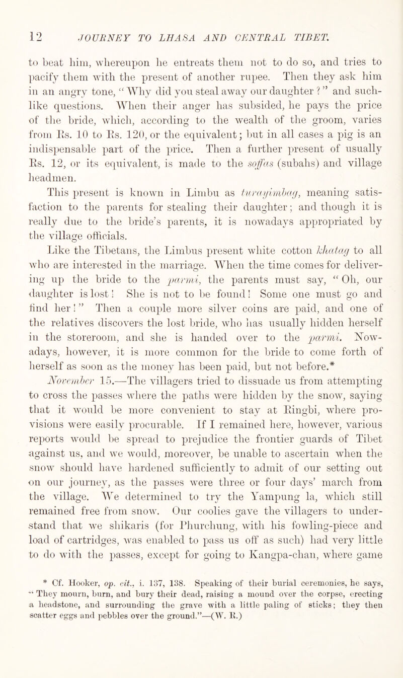 to beat him, whereupon lie entreats them not to do so, and tries to pacify them with the present of another rupee. Then they ask him in an angry tone, “ Why did you steal away our daughter ? ” and such- like questions. When their anger has subsided, he pays the price of the bride, which, according to the wealth of the groom, varies from Its. 10 to Rs. 120, or the equivalent; but in all cases a pig is an indispensable part of the price. Then a further present of usually Rs. 12, or its equivalent, is made to the sofas (subalis) and village headmen. This present is known in Limbu as turayimbag, meaning satis- faction to the parents for stealing their daughter; and though it is really due to the bride’s parents, it is nowadays appropriated by the village officials. O Like the Tibetans, the Limbus present white cotton hhatag to all who are interested in the marriage. When the time comes for deliver- ing up the bride to the parmi, the parents must say, “ Oh, our daughter is lost! She is not to be found! Some one must go and find her! ” Then a couple more silver coins are paid, and one of the relatives discovers the lost bride, who has usually hidden herself in the storeroom, and she is handed over to the parmi. Now- adays, however, it is more common for the bride to come forth of herself as soon as the money lias been paid, but not before.* November 15.—The villagers tried to dissuade us from attempting to cross the passes where the paths were hidden by the snow, saying that it would be more convenient to stay at Ringbi, where pro- visions were easily procurable. If I remained here, however, various reports would be spread to prejudice the frontier guards of Tibet against us, and we would, moreover, be unable to ascertain when the snow should have hardened sufficiently to admit of our setting out on our journey, as the passes were three or four days’ march from the village. We determined to try the Yampung la, which still remained free from snow. Our coolies gave the villagers to under- stand that we shikaris (for Phurchung, with his fowling-piece and load of cartridges, was enabled to pass us off as such) had very little to do with the passes, except for going to Ivangpa-chan, where game * Cf. Hooker, op. cit., i. 137, 138. Speaking of their burial ceremonies, he says, ■“ They mourn, burn, and bury their dead, raising a mound over the corpse, erecting a headstone, and surrounding the grave with a little paling of sticks; they then scatter eggs and pebbles over the ground.”—(W. E.)