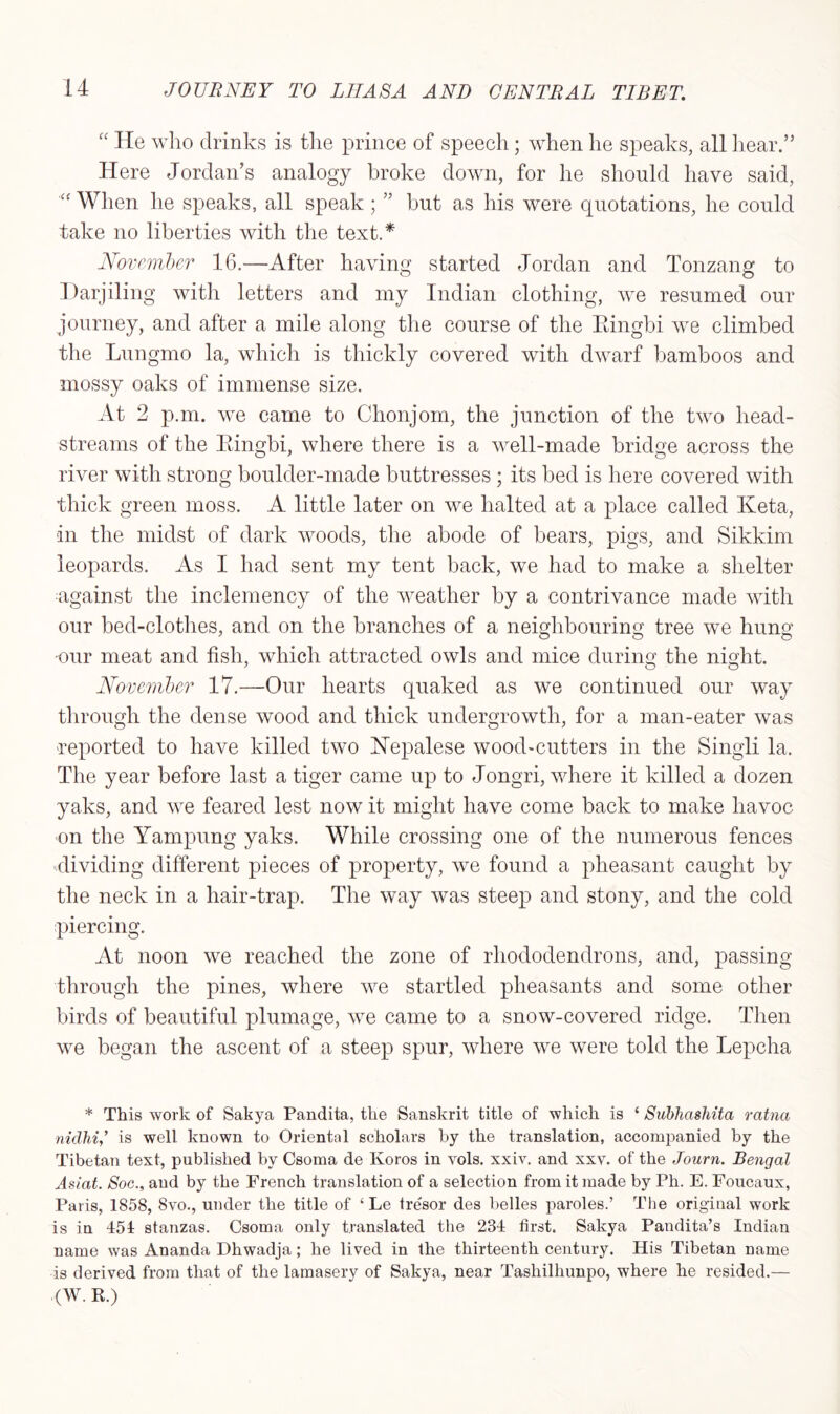 “ He who drinks is the prince of speech; when he speaks, all hear.” Here Jordan’s analogy broke down, for he should have said, When he speaks, all speak ; ” but as his were quotations, he could take no liberties with the text.* November 16.—After having started Jordan and Tonzang to Darjiling with letters and my Indian clothing, we resumed our journey, and after a mile along the course of the Eingbi we climbed the Lungmo la, which is thickly covered with dwarf bamboos and mossy oaks of immense size. At 2 p.m. we came to Chonjom, the junction of the two head- streams of the Eingbi, where there is a well-made bridge across the river with strong boulder-made buttresses ; its bed is here covered with thick green moss. A little later on we halted at a place called Keta, in the midst of dark woods, the abode of bears, pigs, and Sikkim leopards. As I had sent my tent back, we had to make a shelter against the inclemency of the weather by a contrivance made with our bed-clothes, and on the branches of a neidibourino; tree we hung our meat and fish, which attracted owls and mice during the night. November 17.—Our hearts quaked as we continued our way through the dense wood and thick undergrowth, for a man-eater was reported to have killed two Nepalese woocl-cutters in the Singli la. The year before last a tiger came up to Jongri, where it killed a dozen yaks, and we feared lest now it might have come back to make havoc on the Yampung yaks. While crossing one of the numerous fences dividing different pieces of property, we found a pheasant caught by the neck in a hair-trap. The way was steep and stony, and the cold piercing. At noon we reached the zone of rhododendrons, and, passing- through the pines, where we startled pheasants and some other birds of beautiful plumage, we came to a snow-covered ridge. Then we began the ascent of a steep spur, where we were told the Lepcha * This work of Sakya Pandita, the Sanskrit title of which is ‘ Subhashita ratna nidhiis well known to Oriental scholars by the translation, accompanied by the Tibetan text, published by Csoma de Ivoros in vols. xxiv. and xxv. of the Journ. Bengal Asiat. Soc., and by the French translation of a selection from it made by Ph. E. Foucaux, Paris, 1858, 8vo., under the title of £ Le tresor des belles paroles.’ The original work is in 451 stanzas. Csoma only translated the 234 first. Sakya Pandita’s Indian name was Ananda Dhwadja; he lived in the thirteenth century. His Tibetan name is derived from that of the lamasery of Sakya, near Tasliilhunpo, where he resided.— (W. R.)