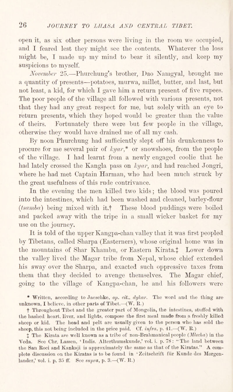 open it, as six other persons were living in the room we occupied, and I feared lest they might see the contents. Whatever the loss might be, I made up my mind to bear it silently, and keep my suspicions to myself. November 25.—Pliurchung’s brother, Dao Hamgyal, brought me a quantity of presents—potatoes, murwa, millet, butter, and last, but not least, a kid, for which I gave him a return present of five rupees. The poor people of the village all followed with various presents, not that they had any great respect for me, but solely with an eye to return presents, which they hoped would be greater than the value of theirs. Fortunately there were but few people in the village, « otherwise they would have drained me of all my cash. By noon Phurchung had sufficiently slept off his drunkenness to procure for me several pair of hyar * or snowslioes, from the people of the village. I had learnt from a newly engaged coolie that he had lately crossed the Kangla pass on hyar, and had reached Jongri, where he had met Captain Harman, who had been much struck by the great usefulness of this rude contrivance. In the evening the men killed two kids; the blood was poured into the intestines, which had been washed and cleaned, barley-flour (tsamba) being mixed with it.j These blood puddings were boiled and packed away with the tripe in a small wicker basket for my use on the journey. It is told of the upper Kangpa-ehan valley that it was first peopled by Tibetans, called Sharpa (Easterners), whose original home was in the mountains of Shar Khambu, or Eastern Kirata.J Lower down the valley lived the Magar tribe from He pal, whose chief extended his sway over the Sharpa, and exacted such oppressive taxes from them that they decided to avenge themselves. The Magar chief, going to the village of Kangpa-chan, he and his followers were * Written, according to Jaeschke, op. cit., dykar. The word and the thing are unknown, I believe, in other parts of Tibet.—(W. R.) f Throughout Tibet and the greater part of Mongolia, the intestines, stuffed with the hashed heart, liver, and lights, compose the first meal made from a freshly killed sheep or kid. The head and pelt are usually given to the person who has sold the sheep, this not being included in the price paid. Cf. infra, p. 41.—(W. R.) % The Kirata are well known as a tribe of non-Brahmanical people (Mlecha) in the Yeda. See Chr. Lassen, ‘ Indis. Alterthumskunde,’ vol. i. p. 78: “ The land between the San Roci and Kankaji is approximately the same as that of the Kiratas.” A com- plete discussion on the Kiratas is to be found in k Zeitschrift fiir Kunde des Morgen- lander,’ vol. i. p. 35 ff. See supra, p. 3.—(W. R.)