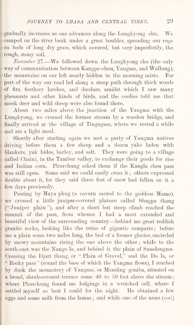 gradually increases as one advances along the Lungkyong elm. We camped on the river bank under a great boulder, spreading our rugs on beds of long dry grass, which covered, but very imperfectly, the rough, stony soil. November 27.—We followed down the Lungkyong chu (the only way of communication between Kangpa-chan, Yangma, and Walking), the mountains on our left nearly hidden in the morning mists. For part of the way our road led along a steep path through thick woods of firs, feathery larches, and deodars, amidst which I saw many pheasants and other kinds of birds, and the coolies told me that musk deer and wild sheep were also found there. About two miles above the junction of the Yangma with the Lungkyong, we crossed the former stream by a wooden bridge, and finally arrived at the village of Tingugma, where we rested a while and ate a light meal. Shortly after starting again we met a party of Yangma natives driving before them a few sheep and a dozen yaks laden with blankets, yak hides, barley, and salt. They were going to a village called Chaini, in the Tambur valley, to exchange their goods for rice and Indian corn. Phurchung asked them if the Ivangla clien pass was still open. Some said we could easily cross it; others expressed doubts about it, for they said three feet of snow had fallen on it a few days previously. Passing by Maya phug (a cavern sacred to the goddess Mamo), we crossed a little juniper-covered plateau called Shugpa thang (“Juniper plain”), and after a short but steep climb reached the summit of the pass, from whence I had a most extended and beautiful view of the surrounding country—behind me great reddish granite rocks, looking like the ruins of gigantic ramparts; before me a plain some two miles long, the bed of a former glacier, encircled by snowy mountains rising the one above the other; while to the south-east was the Hango la, and behind it the plain of Sumdongma. Crossing the Djari thang, or “ Plain of Gravel,” and the Do la, or “ Pocky pass” (round the base of which the Yangma flows), I reached by dusk the monastery of Yangma, or Manding gomba, situated on a broad, shrub-covered terrace some 40 to 50 feet above the stream; where Phurchung found me lodgings in a wretched cell, where I settled myself as best I could for the night. He obtained a few eggs and some milk from the lamas; and while one of the nuns (ani) /