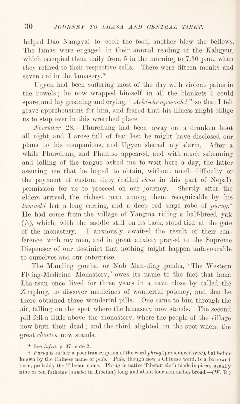 helped Dao Namgyal to cook the food, another blew the bellows. The lamas were engaged in their annual reading of the Kahgyur, which occupied them daily from 5 in the morning to 7.30 p.m., when they retired to their respective cells. There were fifteen monks and seven ani in the lamasery.* Ugyen had been suffering most of the day with violent pains in the bowels ; he now wrapped himself in all the blankets I could spare, and lay groaning and crying, “ Achi-che apa-ouli ! ” so that I felt grave apprehensions for him, and feared that his illness might oblige us to stop over in this wretched place. November 28.—Phurchung had been away on a drunken bout all night, and I arose full of fear lest he might have disclosed our plans to his companions, and Ugyen shared my alarm. After a while Phurchung and Phuntso appeared, and with much salaaming and lolling of the tongue asked me to wait here a day, the latter assuring me that he hoped to obtain, without much difficulty or the payment of custom duty (called cJma in this part of Nepal), permission for us to proceed on our journey. Shortly after the elders arrived, the richest man among them recognizable by his tamuski hat, a long earring, and a deep red serge robe of purug.f He had come from the village of Yangma riding a half-breed yak (jo), which, with the saddle still on its back, stood tied at the gate •of the monastery. I anxiously awaited the result of their con- ference with my men, and in great anxiety prayed to the Supreme Dispenser of our destinies that nothing might happen unfavourable to ourselves and our enterprise. The Manding gomba, or Nub Man-ding gomba, “ The Western Flying-Medicine Monastery,” owes its name to the fact that lama Lha-tsun once lived for three years in a cave close by called the Yimpliug, to discover medicines of wonderful potency, and that he there obtained three wonderful pills. One came to him through the air, falling on the spot where the lamasery now stands. The second pill fell a little above the monastery, where the people of the village now burn their dead; and the third alighted on the spot where the great chorten now stands. * See infra, p. 37, note 2. f Furug is rather a poor transcription of the word plirug (pronounced truhf but better known by the Chinese name of pulo. Pulo, though now a Chinese word, is a borrowed term, probably the Tibetan name. Phrug is native Tibetan cloth made in pieces usually nine or ten fathoms (clainba in Tibetan) long and about fourteen inches broad.—(W. R.)