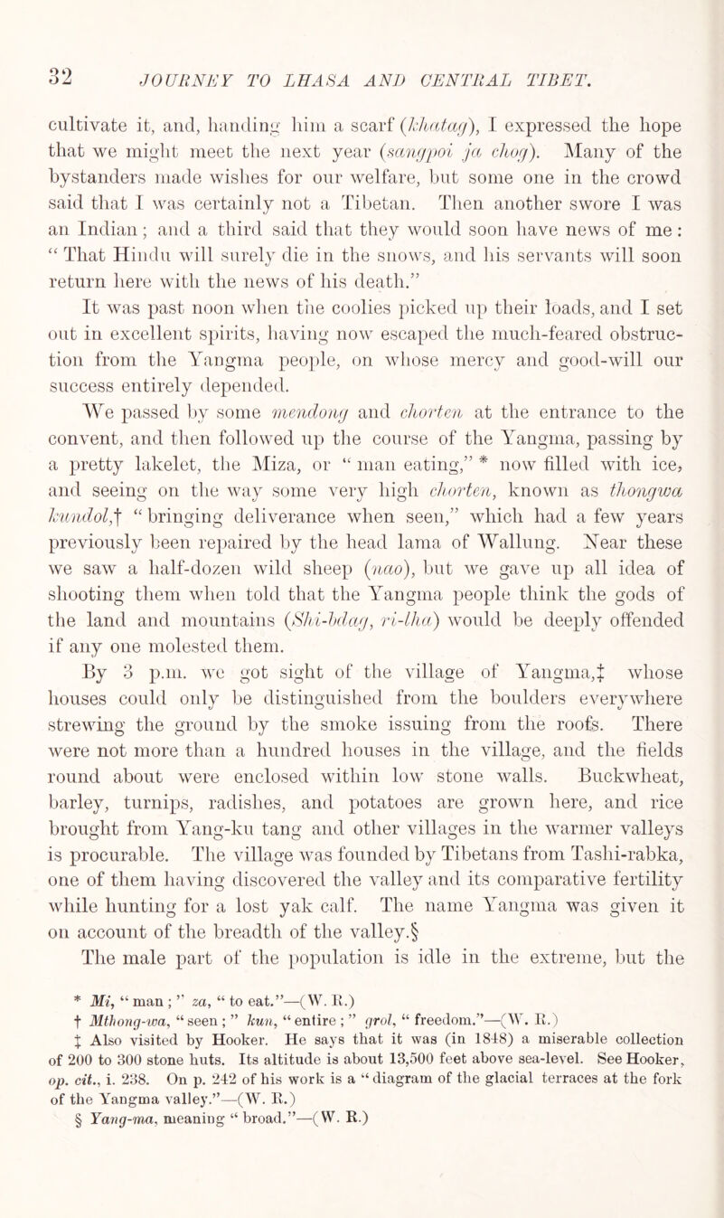 cultivate it, and, handing him a scarf ([khatag), I expressed the hope that we might meet the next year (sangpoi jcc cliog). Many of the bystanders made wishes for our welfare, but some one in the crowd said that I was certainly not a Tibetan. Then another swore I was an Indian; and a third said that they would soon have news of me: “ That Hindu will surely die in the snows, and his servants will soon return here with the news of his death.” It was past noon when tire coolies picked up their loads, and I set out in excellent spirits, having now escaped the much-feared obstruc- tion from the Yangma people, on whose mercy and good-will our success entirely depended. We passed by some mendong and chorten at the entrance to the convent, and then followed up the course of the Yangma, passing by a pretty lakelet, the Miza, or “ man eating,” * * * § now filled with ice, and seeing on the way some very high chorten, known as thongwa hundol,\ “ bringing deliverance when seen,” which had a few years previously been repaired by the head lama of Walking. Year these we saw a half-dozen wild sheep (nao), but we gave up all idea of shooting them when told that the Yangma people think the gods of the land and mountains (Shi-bdag, ri-lha) would be deeply offended if any one molested them. By 3 p.m. we got sight of the village of Yangma,{ whose houses could only be distinguished from the boulders everywhere strewing the ground by the smoke issuing from the roofs. There were not more than a hundred houses in the village, and the fields round about were enclosed within low stone walls. Buckwheat, barley, turnips, radishes, and potatoes are grown here, and rice brought from Yang-ku tang and other villages in the warmer valleys is procurable. The village was founded by Tibetans from Tashi-rabka, one of them having discovered the valley and its comparative fertility while hunting for a lost yak calf. The name Yangma was given it on account of the breadth of the valley.§ The male part of the population is idle in the extreme, but the * Mi, “ man ; ” za, “ to eat.”—(W. R.) f Mthong-wa, “seen ; ” hun, “entire ; ” grol, “ freedom.”—(W. R.) X Also visited by Hooker. He says that it was (in 1848) a miserable collection of 200 to 300 stone huts. Its altitude is about 13,500 feet above sea-level. See Hooker, op. cit., i. 238. On p. 242 of his work is a “ diagram of the glacial terraces at the fork of the Yangma valley.”—(W. R.) § Yang-ma, meaning “ broad.”—(W. R.)