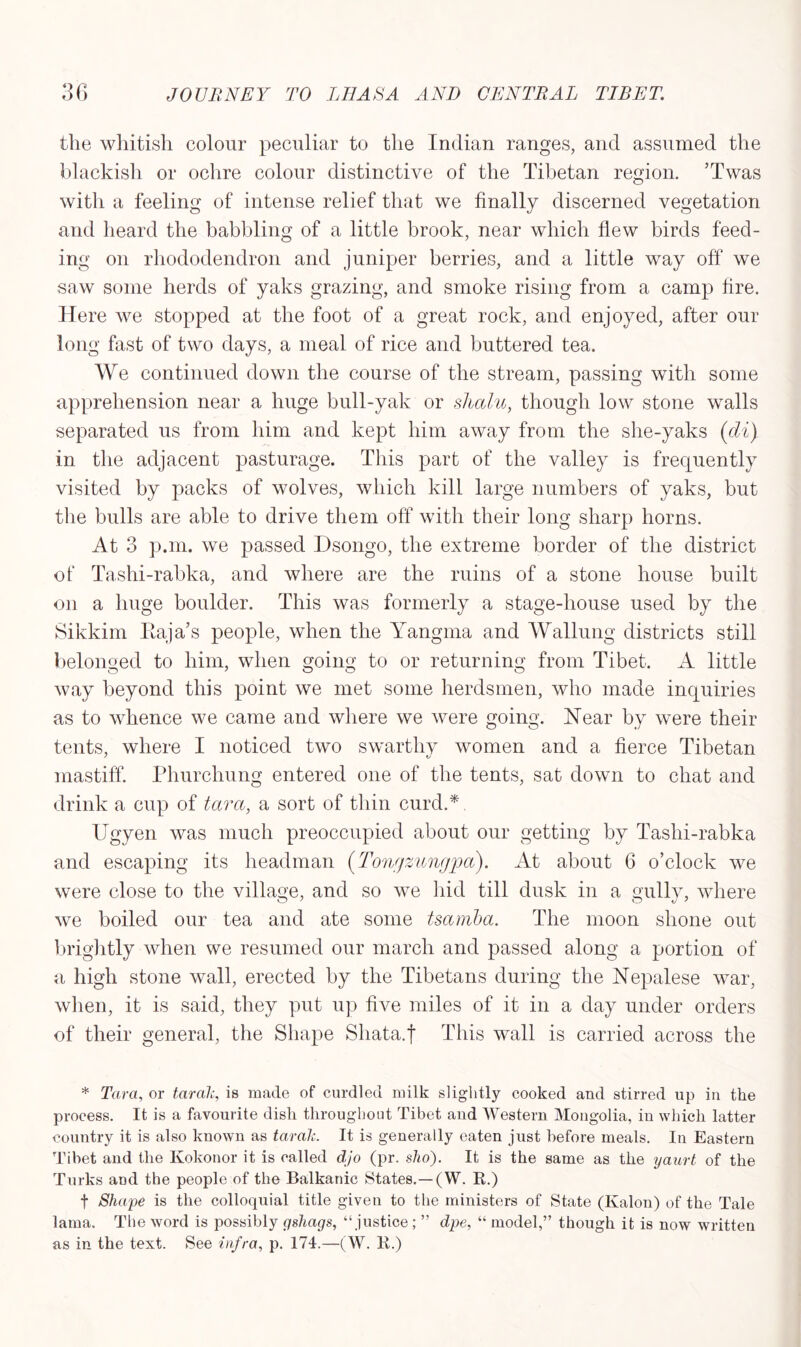the whitish colour peculiar to the Indian ranges, and assumed the blackish or ochre colour distinctive of the Tibetan region. Twas with a feeling of intense relief that we finally discerned vegetation and heard the babbling of a little brook, near which flew birds feed- ing on rhododendron and juniper berries, and a little way off we saw some herds of yaks grazing, and smoke rising from a camp fire. Here we stopped at the foot of a great rock, and enjoyed, after our long fast of two days, a meal of rice and buttered tea. We continued down the course of the stream, passing with some apprehension near a huge bull-yak or shalu, though low stone walls separated us from him and kept him away from the she-yaks (cli) in the adjacent pasturage. This part of the valley is frequently visited by packs of wolves, which kill large numbers of yaks, but the bulls are able to drive them off with their long sharp horns. At 3 p.m. we passed Dsongo, the extreme border of the district of Tashi-rabka, and where are the ruins of a stone house built on a huge boulder. This was formerly a stage-house used by the Sikkim Baja’s people, when the Yangma and Walking districts still belonged to him, when going to or returning from Tibet. A little way beyond this point we met some herdsmen, who made inquiries as to whence we came and where we were going. Hear by were their tents, where I noticed two swarthy women and a fierce Tibetan mastiff. Phurchung entered one of the tents, sat down to chat and drink a cup of tara, a sort of thin curd.*. Ugyen was much preoccupied about our getting by Tashi-rabka and escaping its headman (.Tongzungjpa). At about 6 o’clock we were close to the village, and so we hid till dusk in a gully, where we boiled our tea and ate some tsamba. The moon shone out brightly when we resumed our march and passed along a portion of a high stone wall, erected by the Tibetans during the Nepalese war, when, it is said, they put up five miles of it in a day under orders of their general, the Shape Shata.j This wall is carried across the * Tara, or taralc, is made of curdled milk slightly cooked and stirred up in the process. It is a favourite disli throughout Tibet and Western Mongolia, in which latter country it is also known as taralc. It is generally eaten just before meals. In Eastern Tibet and the Kokonor it is called djo (pr. sho). It is the same as the yaurt of the Turks and the people of the Balkanic States.—(W. R.) f Shape is the colloquial title given to the ministers of State (Kalon) of the Tale lama. The word is possibly gshags, “justice; ” dpe, “ model,” though it is now written as in the text. See infra, p. 174.—(W. R.)