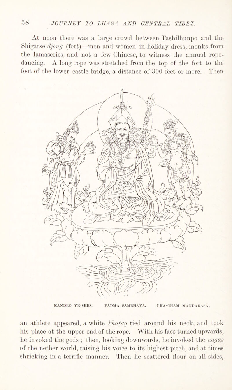 At noon there was a large crowd between Tashilhunpo and the Shigatse djong (fort)—men and women in holiday dress, monks from the lamaseries, and not a few Chinese, to witness the annual rope- dancing. A long rope was stretched from the top of the fort to the foot of the lower castle bridge, a distance of 300 feet or more. Then KANDKO YE-SHES. PADMA SAMBHAVA. LHA-CHAM MANDARASA. an athlete appeared, a white khatag tied around his neck, and took his place at the upper end of the rope. With his face turned upwards, he invoked the gods ; then, looking downwards, he invoked the nagas of the nether world, raising his voice to its highest pitch, and at times shrieking in a terrific manner. Then he scattered flour on all sides,