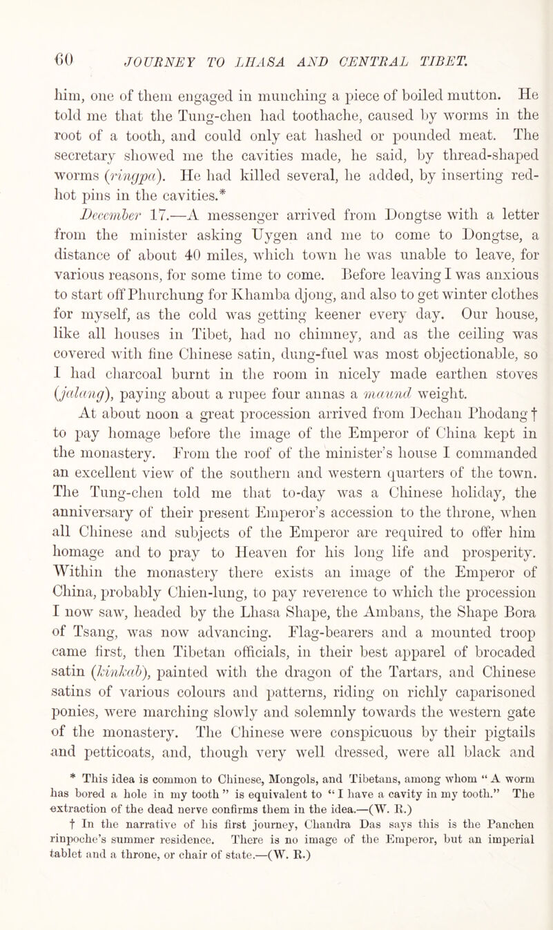 him, one of them engaged in munching a piece of boiled mutton. He told me that the Tung-clien had toothache, caused by worms in the root of a tooth, and could only eat hashed or pounded meat. The secretary showed me the cavities made, he said, by thread-shaped worms (ringpa). He had killed several, he added, by inserting red- hot pins in the cavities.* December 17.—A messenger arrived from Dongtse with a letter from the minister asking Uygen and me to come to Dongtse, a distance of about 40 miles, which town he was unable to leave, for various reasons, for some time to come. Before leaving I was anxious to start off Phurchung for Khamba djong, and also to get winter clothes for myself, as the cold was getting keener every day. Our house, like all houses in Tibet, had no chimney, and as the ceiling was covered with hue Chinese satin, dung-fuel was most objectionable, so 1 had charcoal burnt in the room in nicely made earthen stoves (jalang), paying about a rupee four annas a maund weight. At about noon a great procession arrived from Dechan Phodang j to pay homage before the image of the Emperor of China kept in the monastery. From the roof of the minister’s house I commanded an excellent view of the southern and western quarters of the town. The Tung-clien told me that to-day was a Chinese holiday, the anniversary of their present Emperor’s accession to the throne, when all Chinese and subjects of the Emperor are required to offer him homage and to pray to Heaven for his long life and prosperity. Within the monastery there exists an image of the Emperor of China, probably Chien-lung, to pay reverence to which the procession I now saw, headed by the Lhasa Shape, the Ambans, the Shape Bora of Tsang, was now advancing. Elag-bearers and a mounted troop came first, then Tibetan officials, in their best apparel of brocaded satin (kinkab), painted with the dragon of the Tartars, and Chinese satins of various colours and patterns, riding on richly caparisoned ponies, were marching slowly and solemnly towards the western gate of the monastery. The Chinese were conspicuous by their pigtails and petticoats, and, though very well dressed, were all black and * This idea is common to Chinese, Mongols, and Tibetans, among whom “ A worm has bored a hole in my tooth ” is equivalent to “ I have a cavity in my tooth.” The extraction of the dead nerve confirms them in the idea.—(W. R.) f In the narrative of his first journey, Chandra Das says this is the Panchen rinpoche’s summer residence. There is no image of the Emperor, but an imperial tablet and a throne, or chair of state.—(W. R.)
