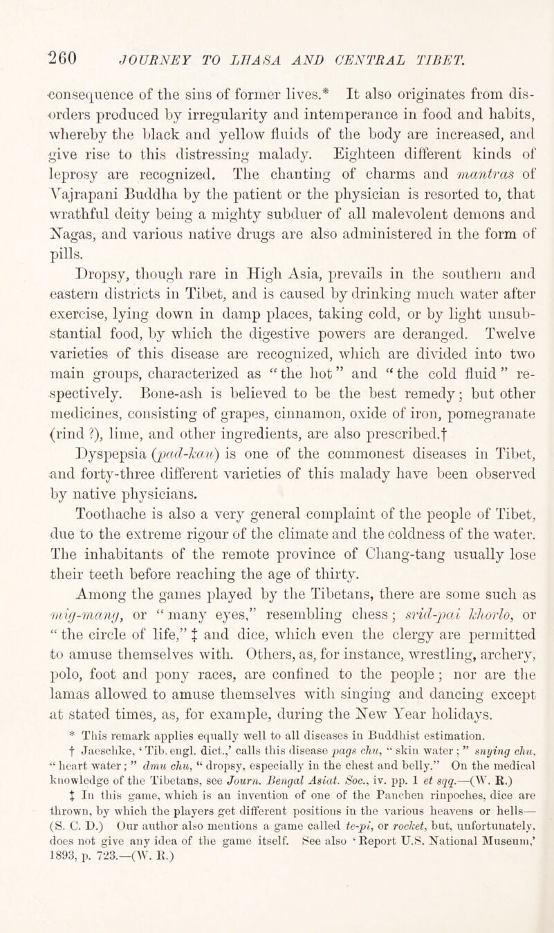 consequence of the sins of former lives.* It also originates from dis- orders produced by irregularity and intemperance in food and habits, whereby the black and yellow fluids of the body are increased, and give rise to this distressing malady. Eighteen different kinds of leprosy are recognized. The chanting of charms and mantras of Yajrapani Buddha by the patient or the physician is resorted to, that wrathful deity being a mighty subduer of all malevolent demons and ISTagas, and various native drugs are also administered in the form of pills. Dropsy, though rare in High Asia, prevails in the southern and eastern districts in Tibet, and is caused by drinking much water after exercise, lying down in damp places, taking cold, or by light unsub- stantial food, by which the digestive powers are deranged. Twelve varieties of this disease are recognized, which are divided into two main groups, characterized as “ the hot ” and “ the cold fluid ” re- spectively. Bone-ash is believed to be the best remedy; but other medicines, consisting of grapes, cinnamon, oxide of iron, pomegranate (rind ?), lime, and other ingredients, are also prescribed.f Dyspepsia (pad-kau) is one of the commonest diseases in Tibet, and forty-three different varieties of this malady have been observed by native physicians. Toothache is also a very general complaint of the people of Tibet, due to the extreme rigour of the climate and the coldness of the water. The inhabitants of the remote province of Chang-tang usually lose their teeth before reaching the age of thirty. Among the games played by the Tibetans, there are some such as ■mig-mang, or “ many eyes,” resembling chess; srid-pai khorlo, or “ the circle of life,” { and dice, which even the clergy are permitted to amuse themselves with. Others, as, for instance, wrestling, archery, polo, foot and pony races, are confined to the people; nor are the lamas allowed to amuse themselves with singing and dancing except at stated times, as, for example, during the Hew Year holidays. * This remark applies equally well to all diseases in Buddhist estimation. t Jaeschke, ‘ Tib. engl. diet.,’ calls this disease pags chu, “ skin water ; ” snying chu, “ heart water; ” dmu chu, “ dropsy, especially in the chest and belly.” On the medical knowledge of the Tibetans, see Journ. Bengal Asiat. Soc., iv. pp. 1 et sqq.—(W. R.) X In this game, which is an invention of one of the Panchen rinpoches, dice are thrown, by which the players get different positions in the various heavens or hells— (S. C. D.) Our author also mentions a game called te-pl, or rocket, but, unfortunately, does not give any idea of the game itself. See also ‘Report U.S. National Museum,’ 1893, p. 723.—(W. R.)