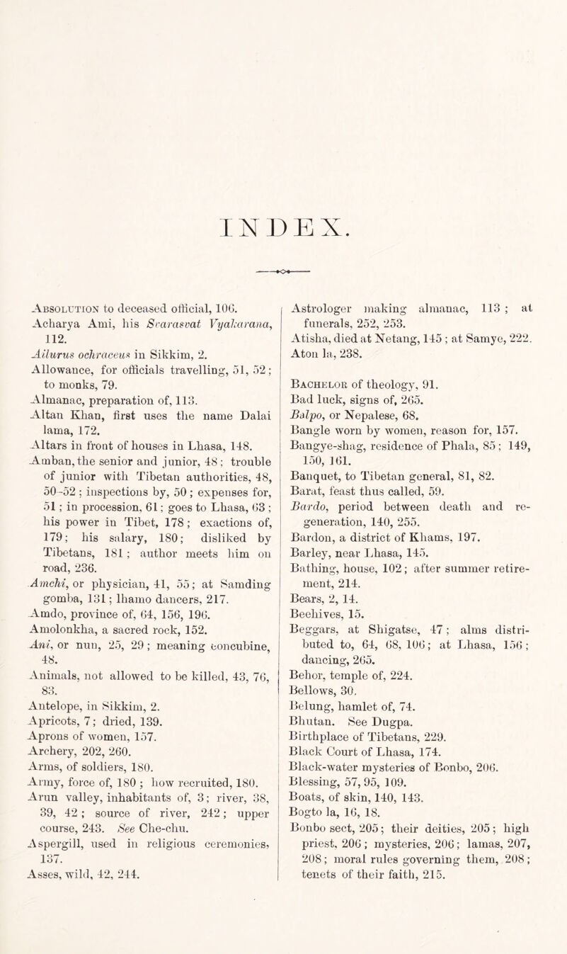 INDEX. Absolution to deceased official, 100. Acharya Ami, his Srarasvat Vyakcirana, 112. Ailurus ochrciceiis in Sikkim, 2. Allowance, for officials travelling, 51, 52; to monks, 79. Almanac, preparation of, 113. Altan Khan, first uses the name Dalai lama, 172. Altars in front of houses in Lhasa, 118. Amban, the senior and junior, 18 ; trouble of junior with Tibetan authorities, 18, 50 -52 ; inspections by, 50; expenses for, 51; in procession, 61; goes to Lhasa, 63 ; his power in Tibet, 178; exactions of, 179; his salary, 180; disliked by Tibetans, 181 ; author meets him on road, 236. Amchi, or physician, 11, 55; at Samding gomba, 131; lhamo dancers, 217. Amdo, province of, 61, 156, 196. Amolonkha, a sacred rock, 152. Ani, or nun, 25, 29; meaning concubine, 18. Animals, not allowed to be killed, 13, 76, 83. Antelope, in Sikkim, 2. Apricots, 7; dried, 139. Aprons of women, 157. Archery, 202, 260. Arms, of soldiers, 180. Army, force of, 180 ; how recruited, 180. Arun valley, inhabitants of, 3; river, 38, 39, 12 ; source of river, 212; upper course, 213. See Che-chu. Aspergill, used in religious ceremonies, Ion O/. Asses, wild, 12, 211. Astrologer making almanac, 113 ; at funerals, 252, 253. Atislia, died at Netang, 115 ; at Sarnye, 222. Aton la, 238. Bachelor of theology, 91. Bad luck, signs of, 265. Balpo, or Nepalese, 68. Bangle worn by women, reason for, 157. Bangye-shag, residence of Phala, 85 ; 119, 150, 161. Banquet, to Tibetan general, 81, 82. Barat, feast thus called, 59. Bcirdo, period between death and re- generation, 110, 255. Bardon, a district of Khams, 197. Barley, near Lhasa, 115. Bathing, house, 102; after summer retire- ment, 211. Bears, 2, 11. Beehives, 15. Beggars, at Shigatse, 17; alms distri- buted to, 61, 68, 106; at Lhasa, 156; dancing, 265. Behor, temple of, 221. Bellows, 30. Belung, hamlet of, 71. Bhutan. See Dugpa. Birthplace of Tibetans, 229. Black Court of Lhasa, 171. Black-water mysteries of Bonbo, 206. Blessing, 57,95, 109. Boats, of skin, 110, 113. Bogto la, 16, 18. Bonbo sect, 205; their deities, 205; high priest. 206 ; mysteries, 206; lamas, 207, 208; moral rules governing them, 208 ; tenets of their faith, 215.