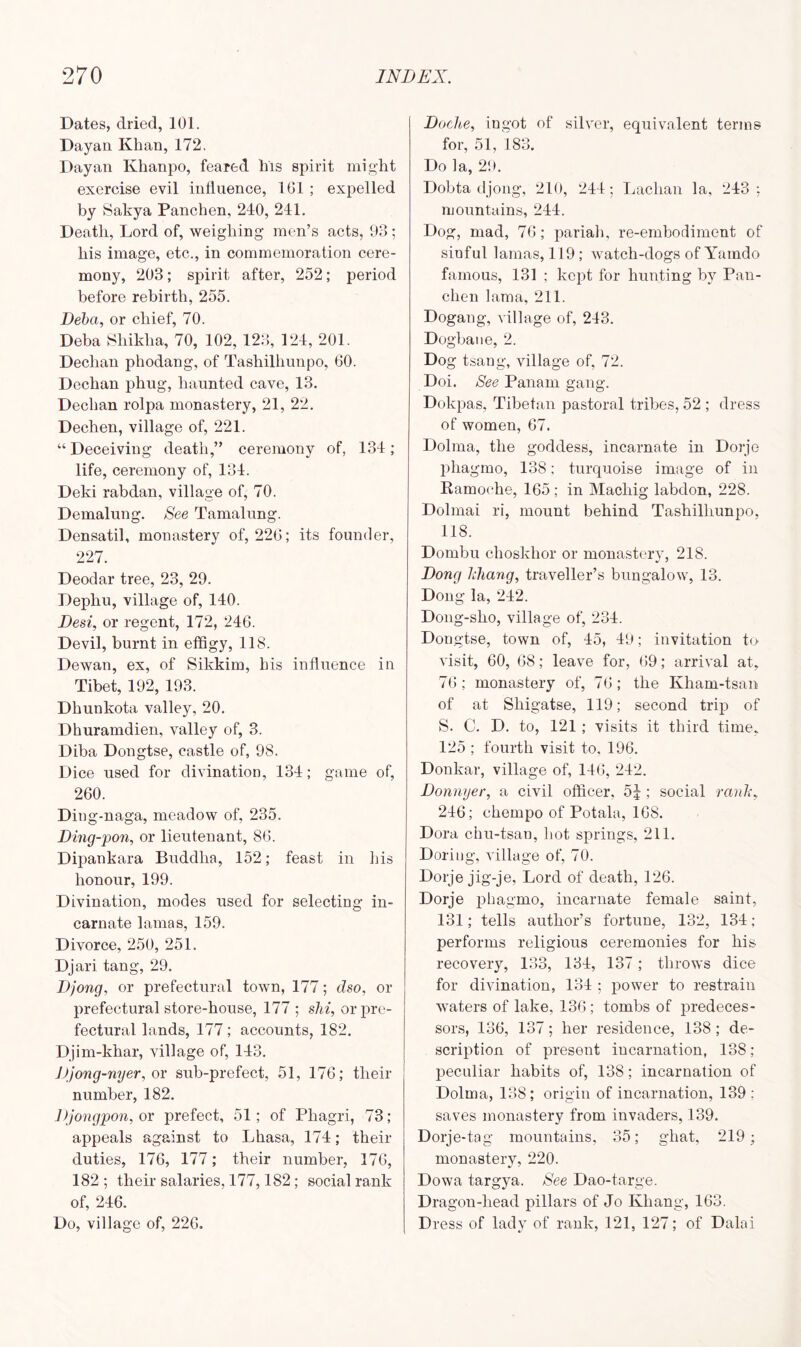 Dates, dried, 101. Dayan Khan, 172, Dayan Khanpo, feared Ins spirit might exercise evil influence, 1G1 ; expelled by Sakya Panchen, 240, 241. Death, Lord of, weighing men’s acts, 93 ; his image, etc., in commemoration cere- mony, 203; spirit after, 252; period before rebirth, 255. Deba, or chief, 70. Deba Shikha, 70, 102, 123, 124, 201. Dechan phodang, of Tashillmnpo, 60. Dechan phug, haunted cave, 13. Dechan rolpa monastery, 21, 22. Dechen, village of, 221. “ Deceiving death,” ceremony of, 134 ; life, ceremony of, 134. Deki rabdan, village of, 70. Demalung. See Tamalung. Densatil, monastery of, 226; its founder, 227. Deodar tree, 23, 29. Dephu, village of, 140. Desi, or regent, 172, 246. Devil, burnt in effigy, 118. Dewan, ex, of Sikkim, his influence in Tibet, 192, 193. Dhunkota valley, 20. Dhuramdien, valley of, 3. Diba Dongtse, castle of, 98. Dice used for divination, 134; game of, 260. Ding-naga, meadow of, 235. Ding-pon, or lieutenant, 86. Dipankara Buddha, 152; feast in Ins honour, 199. Divination, modes used for selecting in- carnate lamas, 159. Divorce, 250, 251. Djari tang, 29. Djong, or prefectural town, 177; dso, or prefectural store-house, 177 ; shi, or pre- fectural lands, 177; accounts, 182. Djim-khar, village of, 143. Djong-nyer, or sub-prefect, 51, 176; their number, 182. Djongpon, or prefect, 51 ; of Phagri, 73; appeals against to Lhasa, 174; their duties, 176, 177; their number, 176, 182; their salaries, 177,182; social rank of, 246. Do, village of, 226. Doche, ingot of silver, equivalent terms for, 51, 183. Do la, 2!». Dobta djong, 210, 244; Lachan la, 243 ; mountains, 244. Dog, mad, 76; pariah, re-embodiment of sinful lamas, 119; watch-dogs of Yamdo famous, 131 ; kept for hunting by Pan- chen lama, 211. Dogang, village of, 243. Dogbane, 2. Dog tsang, village of, 72. Doi. See Panam gang. Dokpas, Tibetan pastoral tribes, 52 ; dress of women, 67. Dolma, the goddess, incarnate in Dorje phagmo, 138; turquoise image of in Ramoche, 165 ; in Machig labdon, 228. Dolmai ri, mount behind Tashillmnpo, 118. Dombu choskhor or monastery, 218. Dona klianq, traveller’s bungalow, 13. Dong la, 242. Dong-slio, village of, 234. Dongtse, town of, 45, 49; invitation to visit, 60, 68; leave for, 69; arrival at, 76; monastery of, 76; the Ivham-tsan of at Shigatse, 119; second trip of S. C. D. to, 121 ; visits it third time, 125 ; fourth visit to, 196. Donkar, village of, 146, 242. Donnyer, a civil officer, 5|; social rank, 246; chempo of Potala, 168. Dora chu-tsan, hot springs, 211. Doriug, village of, 70. Dorje jig-je, Lord of death, 126. Dorje phagmo, incarnate female saint, 131; tells author’s fortune, 132, 134; performs religious ceremonies for his recovery, 133, 134, 137; throws dice for divination, 134 ; power to restrain waters of lake, 136 ; tombs of predeces- sors, 136, 137; her residence, 138; de- scription of present incarnation, 138; peculiar habits of, 138; incarnation of Dolma, 138; origin of incarnation, 139 ; saves monastery from invaders, 139. Dorje -tag mountains, 35; ghat, 219; monastery, 220. Dowa targya. See Dao-targe. Dragon-head pillars of Jo Khang, 163. Dress of lady of rank, 121, 127; of Dalai