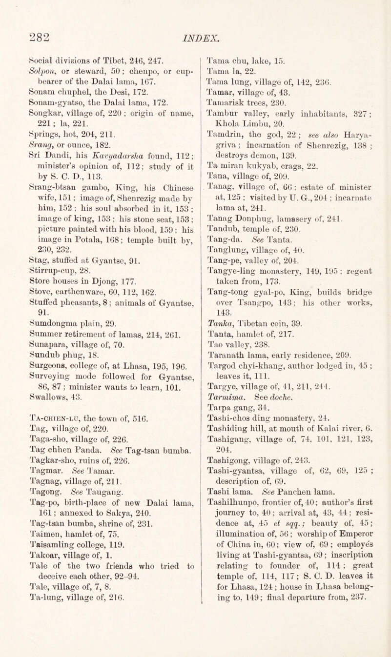 Social divisions of Tibet, 246, 247. Solpon, or steward, 50; chenpo, or cup- bearer of the Dalai lama, 167. Sonam chuphel, the Desi, 172. Sonam-gyatso, the Dalai lama, 172. Songkar, village of, 220 ; origin of name, 221 ; la, 221. Springs, hot, 201, 211. Srang, or ounce, 182. Sri Dandi, his Kavyadcirsha found, 112; minister’s opinion of, 112; study of it by S. C. D., 113. Srang-btsan gambo, King, his Chinese wife, 151; image of, Shenrezig made by him, 152 ; his soul absorbed in it, 153 ; image of king, 153 ; his stone seat, 153 ; picture painted with his blood, 159; his image in Potala, 168; temple built by, 230, 232. Stag, stuffed at Gyantse, 91. Stirrup-cup, 28. Store houses in Djong, 177. Stove, earthenware, 60, 112, 162. Stuffed pheasants, 8 ; animals of Gyantse, 91. Sumdongma plain, 29. Summer retirement of lamas, 214, 261. Sunapara, village of, 70. Sundub phug, 18. Surgeons, college of, at Lhasa, 195, 196. Surveying mode followed for Gyantse, 86, 87 ; minister wants to learn, 101. Swallows, 43. Ta-chien-lu, the town of, 516. Tag, village of, 220. Taga-sho, village of, 226. Tag chhen Panda. See Tag-tsan bumba. Tagkar-sho, ruins of, 226. Tagmar. See Tamar. Tagnag, village of, 211. Tagong. See Taugang. Tag-po, birth-place of new Dalai lama, 161; annexed to Sakya, 210. Tag-tsan bumba, shrine of, 231. Taimen, hamlet of, 75. Taisamling college, 119. Takoar, village of, 1. Tale of the two friends who tried to deceive each other, 92-94. Tale, village of, 7, 8. Ta-lung, village of, 216. Tama chu, lake, 15. Tama la, 22. Tama lung, village of, 112, 236. Tamar, village of, 43. Tamarisk trees, 230. Tambur valley, early inhabitants, 327; Khola Limbu, 20. Tamdrin, the god, 22 ; see also Harya- griva ; incarnation of Shenrezig, 138 ; destroys demon, 139. Ta miran kukyab, crags, 22. Tana, village of, 209. Tanag, village of, 66 ; estate of minister at, 125 ; visited by U. G., 201; incarnate lama at, 241. 4'anag Donphug, lamasery of, 241. Tandub, temple of, 230. Tang-da. See Tanta. Tanglung, village of, 40. Tang-pe, valley of, 204. Tangye-ling monastery, 149, 195 ; regent taken from, 173. Tang-tong gyal-po, King, builds bridge over Tsangpo, 143; his other works, 143. Tanka, Tibetan coin, 39. Tanta, hamlet of, 217. Tao valley, 238. Taranath lama, early residence, 209. Targod chyi-khang, author lodged in, 45 ; leaves it, 111. Targye, village of, 41, 211, 244. Tarmima. See doclie. Tarpa gang, 34. Tashi-chos ding monastery, 24. Tasliiding hill, at mouth of Kalai river, 6. Tashigang, village of, 74, 101, 121, 123, 204. Tashigong, village of, 213. Tashi-gyantsa, village of, 62, 69, 125 ; description of, 69. Tashi lama. See Panchen lama. Tashilhunpo, frontier of, 40; author’s first journey to, 40; arrival at, 43, 44; resi- dence at, 45 et sqq.; beauty of, 45; illumination of, 56; worship of Emperor of China in, 60; view of, 69 ; employe's living at Tashi-gyantsa, 69 ; inscription relating to founder of, 114 ; great temple of, 114, 117; S. C. D. leaves it for Lhasa, 124 ; house in Lhasa belong- ing to, 149; final departure from, 237.