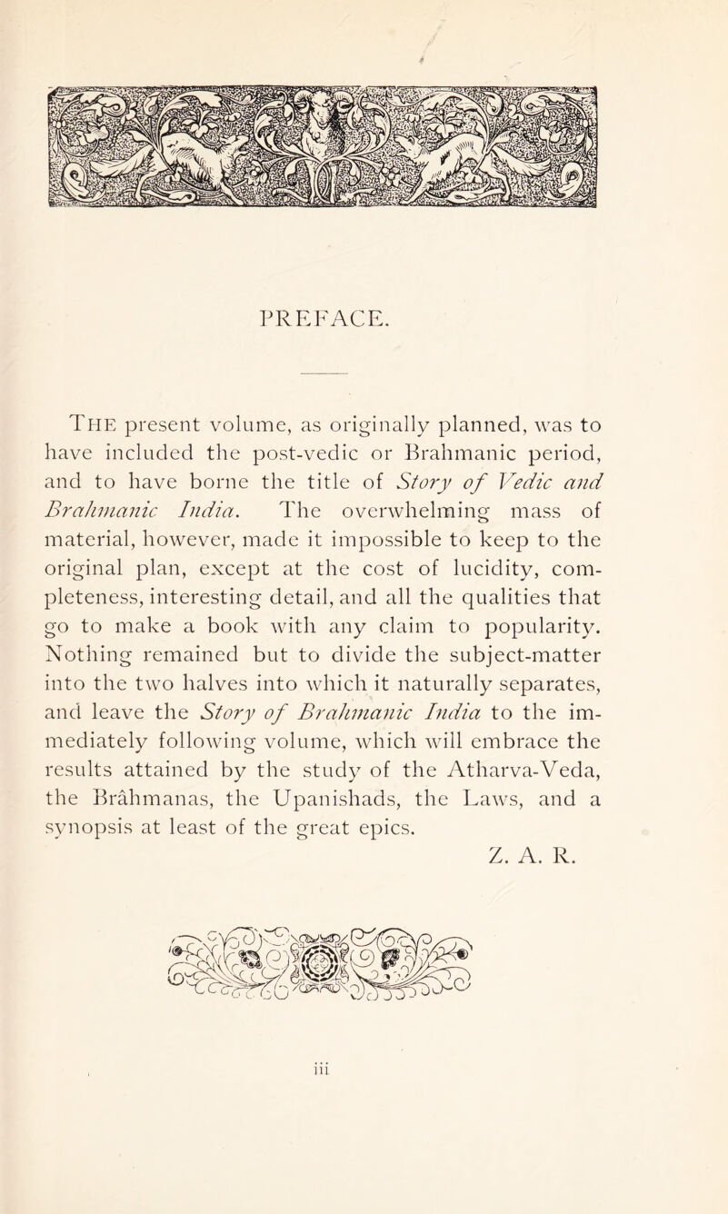 PREFACE. The present volume, as originally planned, was to have included the post-vedic or Brahmanic period, and to have borne the title of Story of Vedic and Brahmanic India. The overwhelming mass of material, however, made it impossible to keep to the original plan, except at the cost of lucidity, com- pleteness, interesting detail, and all the qualities that go to make a book with any claim to popularity. Nothing remained but to divide the subject-matter into the two halves into which it naturally separates, and leave the Story of Brahmanic India to the im- mediately following volume, which will embrace the results attained by the study of the Atharva-Veda, the Brahmanas, the Upanishads, the Laws, and a synopsis at least of the great epics. Z. A. R.