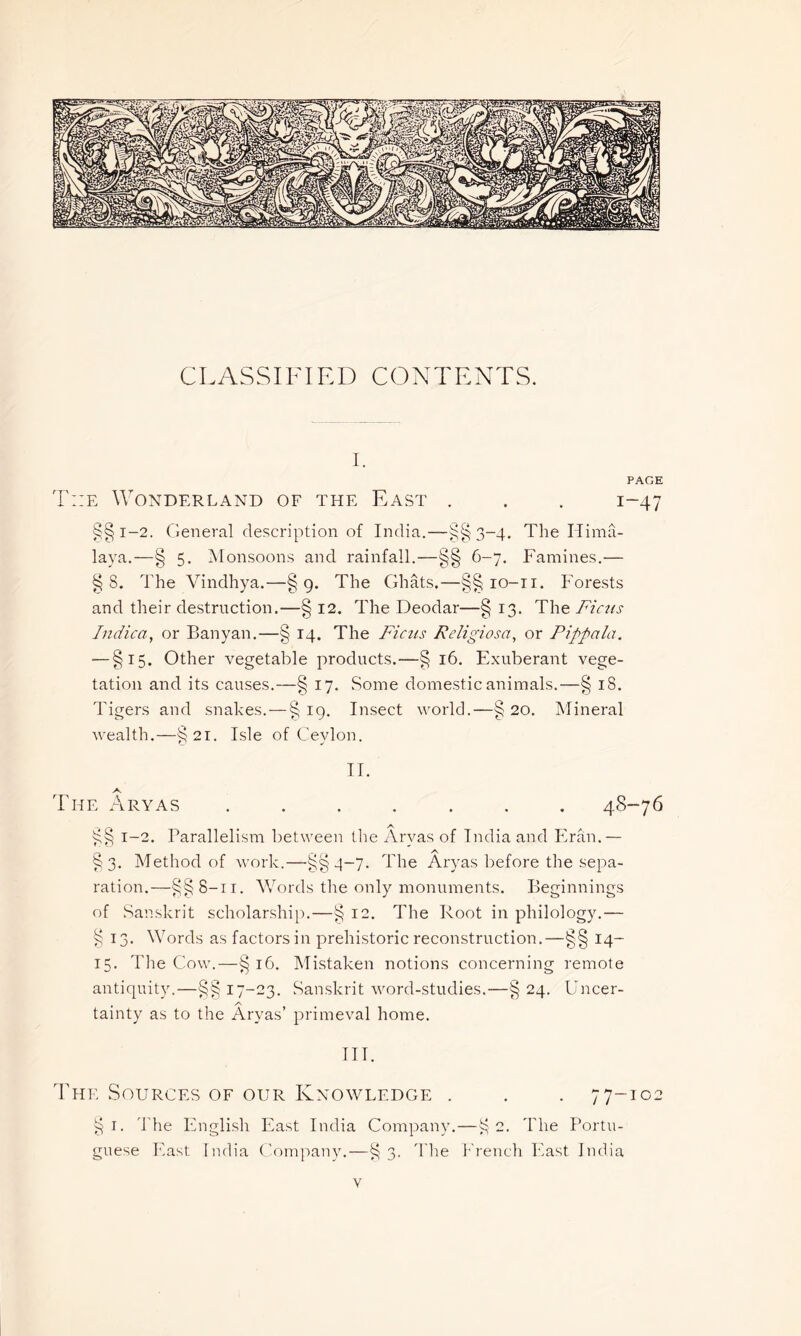 CLASSIFIED CONTENTS. I. PAGE T::e Wonderland of the East . . . 1-47 §§ 1-2. General description of India.—§§3-4. The Hima- laya.—§ 5. Monsoons and rainfall.—§§ 6-7. Famines.— § S. The Vindhya.—§9. The Ghats.—§§ 10-11. Forests and their destruction.—§ 12. The Deodar—§ 13. The Ficus Indica, or Banyan.—§ 14. The Ficus Religiosa, or Pippala. — §15. Other vegetable products.—§ 16. Exuberant vege- tation and its causes.—§ 17. Some domestic animals.—§ 18. Tigers and snakes.—§ 19. Insect world.—§ 20. Mineral wealth.—§21. Isle of Ceylon. II. The Aryas ....... 48-76 §§ 1-2. Parallelism between the Aryas of India and Fran.— §3. Method of work.—§§4-7. The Aryas before the sepa- ration.—§§8-11. Words the only monuments. Beginnings of Sanskrit scholarship.—§ 12. The Root in philology.— § 13. Words as factors in prehistoric reconstruction.—§§ 14- 15. The Cow.—§16. Mistaken notions concerning remote antiquity.—§§17-23. Sanskrit word-studies.—§ 24. Uncer- tainty as to the Aryas’ primeval home. III. The Sources of our Knowledge . . . 77-102 § I. The English East India Company.—§2. The Portu- guese East India Company.—§3. The French East India