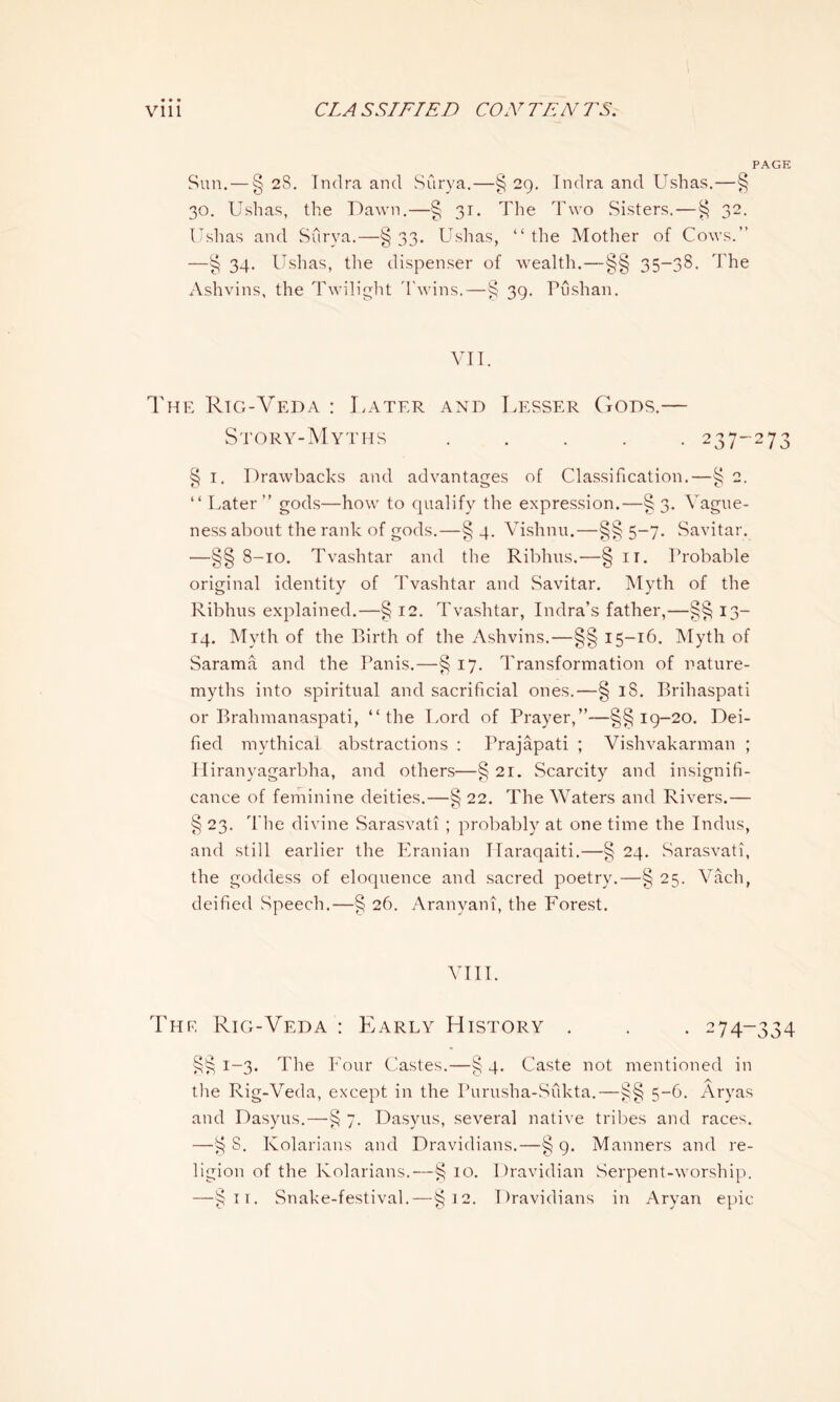 PAGE Sun. — § 28. Indra and Surya.—§ 29. Tndra and Ushas.—§ 30. Ushas, the Dawn.—§ 31. The Two Sisters.—§ 32. Ushas and Surya.—§33- Ushas, “the Mother of Cows.” —§ 34. Ushas, the dispenser of wealth.—§§ 35-38. The Ashvins, the Twilight Twins.—§ 39. Tushan. VII. The Rig-Veda : Later and Lesser Gods.— Story-Myths ..... 237-273 § 1. Drawbacks and advantages of Classification.—§ 2. “ Later” gods—how to qualify the expression.—§3. Vague- ness about the rank of gods.—§ 4. Vishnu.—§§ 5-7. Savitar. —§§ 8-10. Tvashtar and the Ribhus.—§ 11. Probable original identity of Tvashtar and Savitar. Myth of the Ribhus explained.—§ 12. Tvashtar, Indra’s father,—§§ 13- 14. Myth of the Birth of the Ashvins.—§§ 15-16. Myth of Sarama and the Panis.—§ 17. Transformation of nature- myths into spiritual and sacrificial ones.—§ iS. Brihaspati or Brahmanaspati, “the Lord of Prayer,”—§§19-20. Dei- fied mythical abstractions : Prajapati ; Vishvakarman ; Hiranyagarbha, and others—§ 21. Scarcity and insignifi- cance of feminine deities.—§ 22. The Waters and Rivers.— § 23. The divine Sarasvati ; probably at one time the Indus, and still earlier the Eranian TIaraqaiti.—§ 24. Sarasvati, the goddess of eloquence and sacred poetry.—§ 25. Vach, deified Speech.—§ 26. Aranyani, the Forest. VIII. The Rig-Veda : Pearly History . . . 274-334 §§ 1-3. The Four Castes.—§ 4. Caste not mentioned in the Rig-Veda, except in the Purusha-Sfikta.—§§ 5-6. Aryas and Dasyus.—§ 7. Dasyus, several native tribes and races. —§ S. Kolarians and Dravidians.—§ 9. Manners and re- ligion of the Kolarians.—§ 10. Dravidian Serpent-worship. —§11. Snake-festival.—§12. Dravidians in Aryan epic