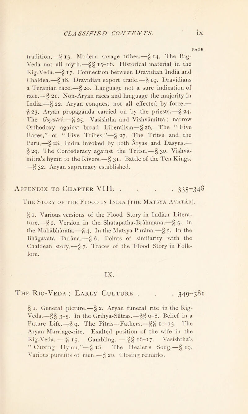 PAGE tradition. —§ 13. Modern savage tribes.—§14. The Rig- Yeda not all myth.—§§ 15-16. Historical material in the Rig-Veda.—§ 17. Connection between Dravidian India and Chaldea.—§ 18. Dravidian export trade.—§ 19. Dravidians a Turanian race.—§20. Language not a sure indication of race.—-§ 21. Non-Aryan races and language the majority in India.—§ 22. Aryan conquest not all effected by force.— § 23. Aryan propaganda carried on by the priests.—§ 24. The Gayatri.—§ 25. Vasishtha and Vishvamitra : narrow Orthodoxy against broad Liberalism—§26. The “Five Races,” or “ Five Tribes.”—§ 27. The Tritsu and the Puru.—§ 28. Indra invoked by both Ary as and Dasyus.— § 29. The Confederacy against the Tritsu.—§ 30. Vishva- mitra’s hymn to the Rivers.—§ 31. Battle of the Ten Kings. —§ 32. Aryan supremacy established. Appendix to Chapter VIII. .... 335-348 The Story of the Flood in India (the Matsya Avatar). §1. Various versions of the Flood Story in Indian Litera- ture.—§2. Version in the Shatapatha-Brahmana.—§3. In the Mahabharata.—§ 4. In the Matsya Purana.—§ 5. In the Bhagavata Purana.—§ 6. Points of similarity with the Chaldean story.—§ 7. Traces of the Flood Story in Folk- lore. IX. The Rig-Veda : Early Culture . . . 349-381 § 1. General picture.—§ 2. Aryan funeral rite in the Rig- Veda.—§§3-5. In the Grihya-Sutras.—§§6-8. Belief in a Future Life.—§ 9. The Pitris—Fathers.—§§10-13. The Aryan Marriage-rite. Exalted position of the wife in the Rig-Veda. — §15. Gambling. — §§ 16-17. Vasishtha’s “ Cursing Hymn.”—§ 18. The Healer’s Song.—§ 19. Various pursuits of men. — § 20. Closing remarks.