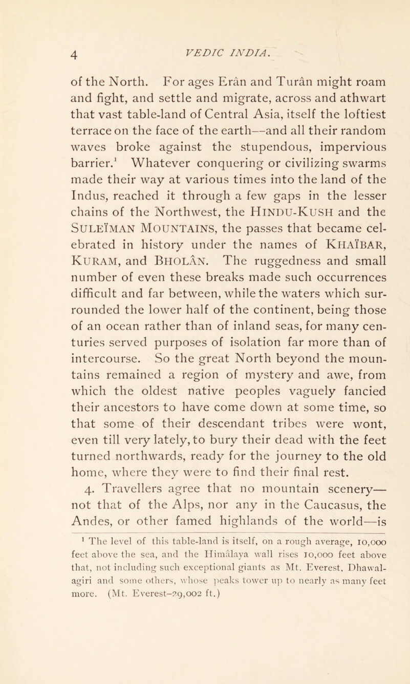 of the North. For ages Eran and Turan might roam and fight, and settle and migrate, across and athwart that vast table-land of Central Asia, itself the loftiest terrace on the face of the earth—and all their random waves broke against the stupendous, impervious barrier.1 Whatever conquering or civilizing swarms made their way at various times into the land of the Indus, reached it through a few gaps in the lesser chains of the Northwest, the HlNDU-KuSH and the Suleiman Mountains, the passes that became cel- ebrated in history under the names of KHAIBAR, Kuram, and Bholan. The ruggedness and small number of even these breaks made such occurrences difficult and far between, while the waters which sur- rounded the lower half of the continent, being those of an ocean rather than of inland seas, for many cen- turies served purposes of isolation far more than of intercourse. So the great North beyond the moun- tains remained a region of mystery and awe, from which the oldest native peoples vaguely fancied their ancestors to have come down at some time, so that some of their descendant tribes were wont, even till very lately, to bury their dead with the feet turned northwards, ready for the journey to the old home, where they were to find their final rest. 4. Travellers agree that no mountain scenery— not that of the Alps, nor any in the Caucasus, the Andes, or other famed highlands of the world—is 1 The level of this table-land is itself, on a rough average, 10,000 feet above the sea, and the Himalaya wall rises to,000 feet above that, not including such exceptional giants as Mt. Everest, Dhawal- agiri and some others, whose peaks tower up to nearly as many feet more. (Mt. Everest-29,002 ft.)