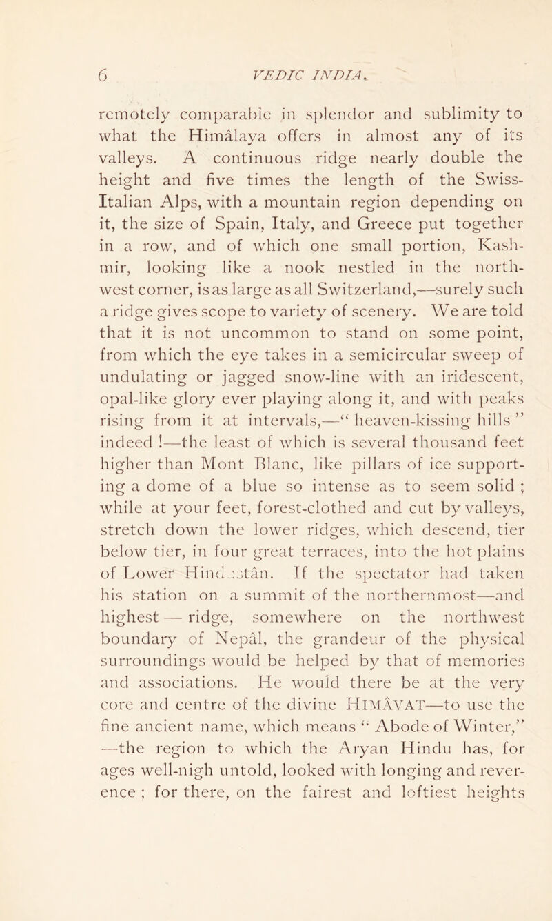 remotely comparable in splendor and sublimity to what the Himalaya offers in almost any of its valleys. A continuous ridge nearly double the height and five times the length of the Swiss- Italian Alps, with a mountain region depending on it, the size of Spain, Italy, and Greece put together in a row, and of which one small portion, Kash- mir, looking like a nook nestled in the north- west corner, is as large as all Switzerland,—surely such a ridge gives scope to variety of scenery. We are told that it is not uncommon to stand on some point, from which the eye takes in a semicircular sweep of undulating or jagged snow-line with an iridescent, opal-like glory ever playing along it, and with peaks rising from it at intervals,—“ heaven-kissing hills ” indeed !—the least of which is several thousand feet higher than Mont Blanc, like pillars of ice support- ing a dome of a blue so intense as to seem solid ; while at your feet, forest-clothed and cut by valleys, stretch down the lower ridges, which descend, tier below tier, in four great terraces, into the hot plains of Lower Hindustan. If the spectator had taken his station on a summit of the northernmost—and highest — ridge, somewhere on the northwest boundary of Nepal, the grandeur of the physical surroundings would be helped by that of memories and associations. He would there be at the very core and centre of the divine HlMAVAT—to use the fine ancient name, which means “ Abode of Winter,” —the region to which the Aryan Hindu has, for ages well-nigh untold, looked with longing and rever- ence ; for there, on the fairest and loftiest heights