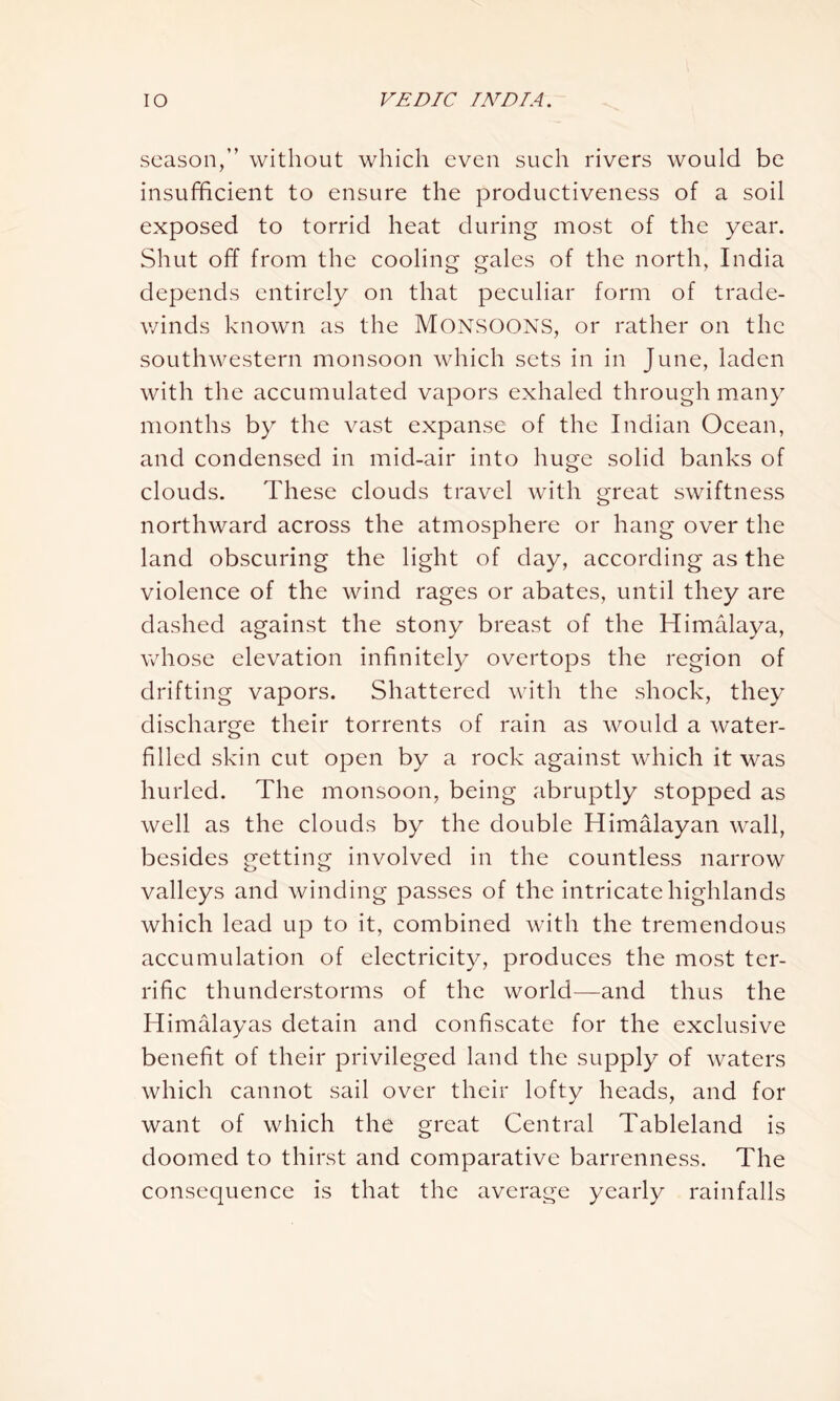 season,” without which even such rivers would be insufficient to ensure the productiveness of a soil exposed to torrid heat during most of the year. Shut off from the cooling gales of the north, India depends entirely on that peculiar form of trade- winds known as the MONSOONS, or rather on the southwestern monsoon which sets in in June, laden with the accumulated vapors exhaled through many months by the vast expanse of the Indian Ocean, and condensed in mid-air into huge solid banks of clouds. These clouds travel with great swiftness northward across the atmosphere or hang over the land obscuring the light of day, according as the violence of the wind rages or abates, until they are dashed against the stony breast of the Himalaya, whose elevation infinitely overtops the region of drifting vapors. Shattered with the shock, they discharge their torrents of rain as would a water- filled skin cut open by a rock against which it was hurled. The monsoon, being abruptly stopped as well as the clouds by the double Himalayan wall, besides getting involved in the countless narrow valleys and winding passes of the intricate highlands which lead up to it, combined with the tremendous accumulation of electricity, produces the most ter- rific thunderstorms of the world—and thus the Himalayas detain and confiscate for the exclusive benefit of their privileged land the supply of waters which cannot sail over their lofty heads, and for want of which the great Central Tableland is doomed to thirst and comparative barrenness. The consequence is that the average yearly rainfalls