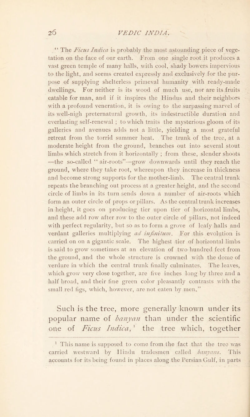 “ The Ficus Indica is probably the most astounding piece of vege- tation on the face of our earth. From one single root it produces a vast green temple of many halls, with cool, shady bowers impervious to the light, and seems created expressly and exclusively for the pur- pose of supplying shelterless primeval humanity with ready-made dwellings. For neither is its wood of much use, nor are its fruits eatable for man, and if it inspires the Hindus and their neighbors with a profound veneration, it is owing to the surpassing marvel of its well-nigh preternatural growth, its indestructible duration and everlasting self-renewal ; to which traits the mysterious gloom of its galleries and avenues adds not a little, yielding a most grateful retreat from the torrid summer heat. The trunk of the tree, at a moderate height from the ground, branches out into several stout limbs which stretch from it horizontally ; from these, slender shoots —the so-called “ air-roots”—grow downwards until they reach the ground, where they take root, whereupon they increase in thickness and become strong supports for the mother-limb. The central trunk repeats the branching out process at a greater height, and the second circle of limbs in its turn sends down a number of air-roots which form an outer circle of props or pillars. As the central trunk increases in height, it goes on producing tier upon tier of horizontal limbs, and these add row after row to the outer circle of pillars, not indeed with perfect regularity, but so as to form a grove of leafy halls and verdant galleries multiplying ad infinitum. For this evolution is carried on on a gigantic scale. The highest tier of horizontal limbs is said to grow sometimes at an elevation of two hundred feet from the ground, and the whole structure is crowned with the dome of verdure in which the central trunk finally culminates. The leaves, which grow very close together, are five inches long by three and a half broad, and their fine green color pleasantly contrasts with the small red figs, which, however, are not eaten by men.” Such is the tree, more generally known under its popular name of banyan than under the scientific one of Ficus Indica, 1 the tree which, together 1 This name is supposed to come from the fact that the tree was carried westward by Hindu tradesmen called banyans. This accounts for its being found in places along the Persian Gulf, in parts