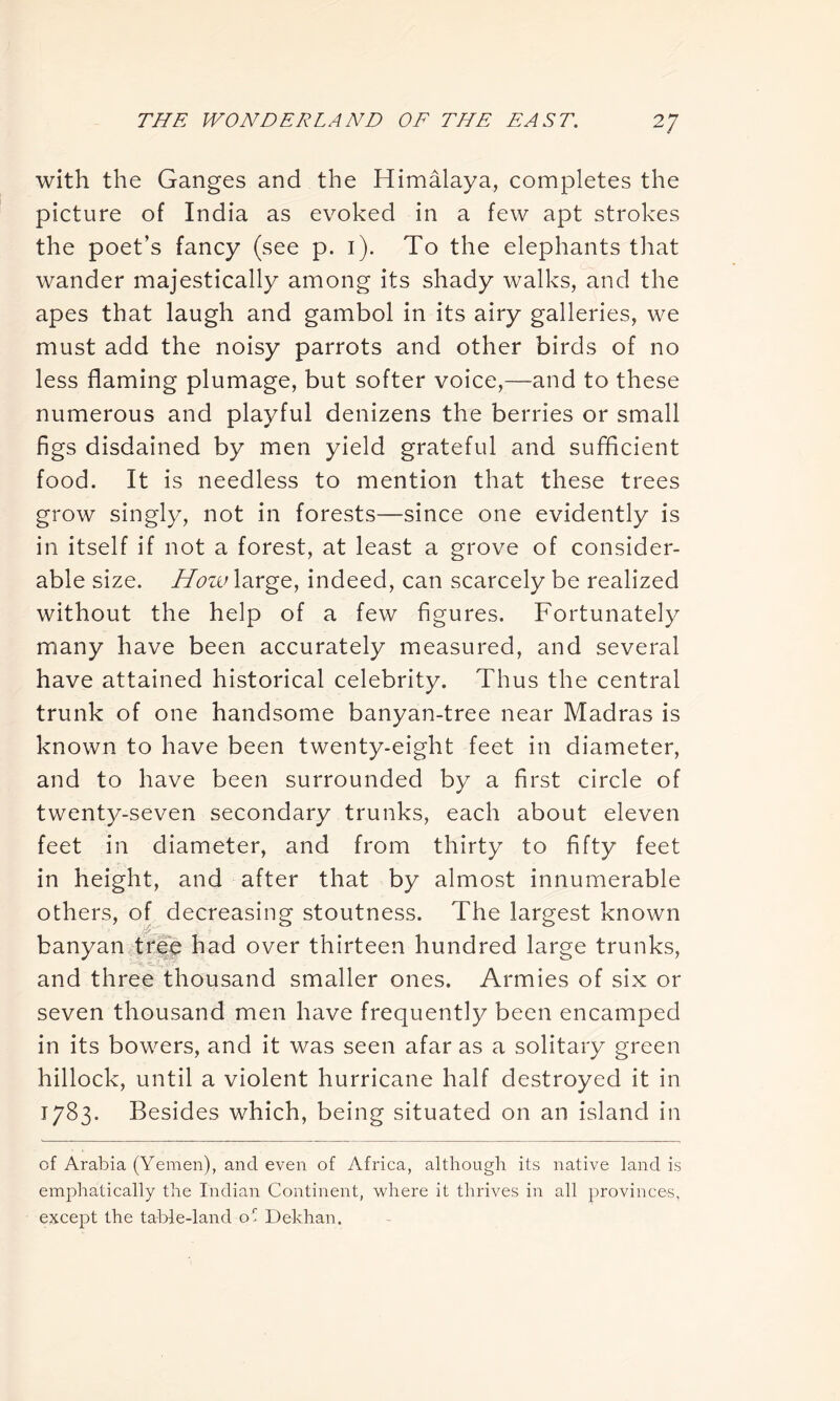 with the Ganges and the Himalaya, completes the picture of India as evoked in a few apt strokes the poet’s fancy (see p. 1). To the elephants that wander majestically among its shady walks, and the apes that laugh and gambol in its airy galleries, we must add the noisy parrots and other birds of no less flaming plumage, but softer voice,—-and to these numerous and playful denizens the berries or small figs disdained by men yield grateful and sufficient food. It is needless to mention that these trees grow singly, not in forests—since one evidently is in itself if not a forest, at least a grove of consider- able size. How large, indeed, can scarcely be realized without the help of a few figures. Fortunately many have been accurately measured, and several have attained historical celebrity. Thus the central trunk of one handsome banyan-tree near Madras is known to have been twenty-eight feet in diameter, and to have been surrounded by a first circle of twenty-seven secondary trunks, each about eleven feet in diameter, and from thirty to fifty feet in height, and after that by almost innumerable others, of decreasing stoutness. The largest known banyan tree had over thirteen hundred large trunks, and three thousand smaller ones. Armies of six or seven thousand men have frequently been encamped in its bowers, and it was seen afar as a solitary green hillock, until a violent hurricane half destroyed it in 1783. Besides which, being situated on an island in of Arabia (Yemen), and even of Africa, although its native land is emphatically the Indian Continent, where it thrives in all provinces, except the table-land of Dekhan.