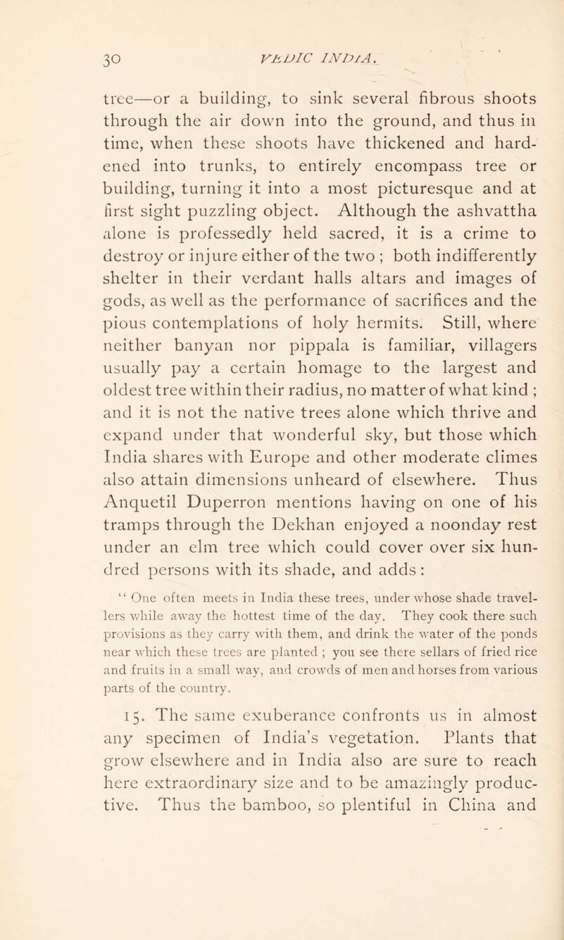 tree—or a building, to sink several fibrous shoots through the air down into the ground, and thus in time, when these shoots have thickened and hard- ened into trunks, to entirely encompass tree or building, turning it into a most picturesque and at first sight puzzling object. Although the ashvattha alone is professedly held sacred, it is a crime to destroy or injure either of the two ; both indifferently shelter in their verdant halls altars and images of gods, as well as the performance of sacrifices and the pious contemplations of holy hermits. Still, where neither banyan nor pippala is familiar, villagers usually pay a certain homage to the largest and oldest tree within their radius, no matter of what kind ; and it is not the native trees alone which thrive and expand under that wonderful sky, but those which India shares with Europe and other moderate climes also attain dimensions unheard of elsewhere. Thus Anquetil Duperron mentions having on one of his tramps through the Dekhan enjoyed a noonday rest under an elm tree which could cover over six hun- dred persons with its shade, and adds: “ One often meets in India these trees, under whose shade travel- lers while away the hottest time of the day. They cook there such provisions as they carry with them, and drink the water of the ponds near which these trees are planted ; you see there sellars of fried rice and fruits in a small way, and crowds of men and horses from various parts of the country. 15. The same exuberance confronts us in almost any specimen of India’s vegetation. Plants that grow elsewhere and in India also are sure to reach here extraordinary size and to be amazingly produc- tive. Thus the bamboo, so plentiful in China and