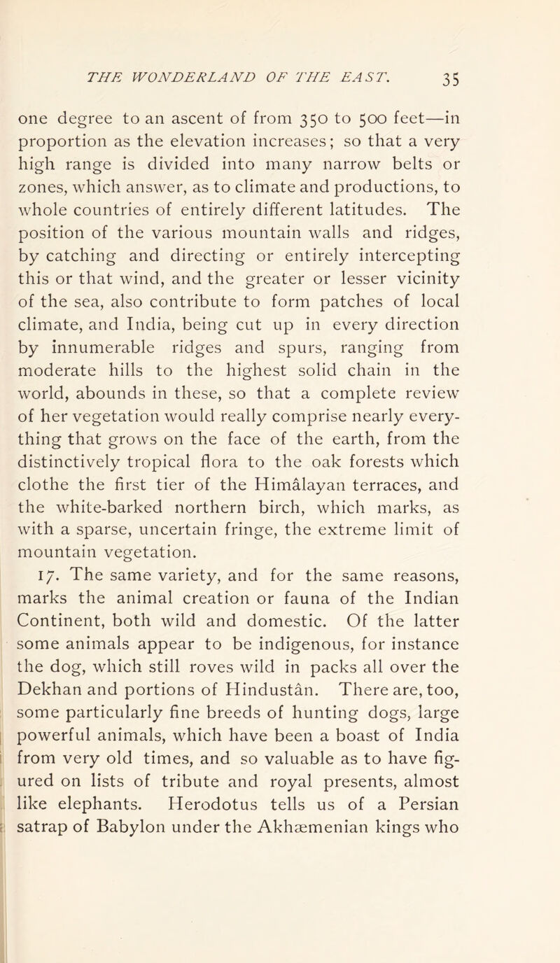 one degree to an ascent of from 350 to 500 feet—in proportion as the elevation increases; so that a very high range is divided into many narrow belts or zones, which answer, as to climate and productions, to whole countries of entirely different latitudes. The position of the various mountain walls and ridges, by catching and directing or entirely intercepting this or that wind, and the greater or lesser vicinity of the sea, also contribute to form patches of local climate, and India, being cut up in every direction by innumerable ridges and spurs, ranging from moderate hills to the highest solid chain in the world, abounds in these, so that a complete review of her vegetation would really comprise nearly every- thing that grows on the face of the earth, from the distinctively tropical flora to the oak forests which clothe the first tier of the Himalayan terraces, and the white-barked northern birch, which marks, as with a sparse, uncertain fringe, the extreme limit of mountain vegetation. 17. The same variety, and for the same reasons, marks the animal creation or fauna of the Indian Continent, both wild and domestic. Of the latter some animals appear to be indigenous, for instance the dog, which still roves wild in packs all over the Dekhan and portions of Hindustan. There are, too, some particularly fine breeds of hunting dogs, large powerful animals, which have been a boast of India from very old times, and so valuable as to have fig- ured on lists of tribute and royal presents, almost like elephants. Herodotus tells us of a Persian satrap of Babylon under the Akhaemenian kings who