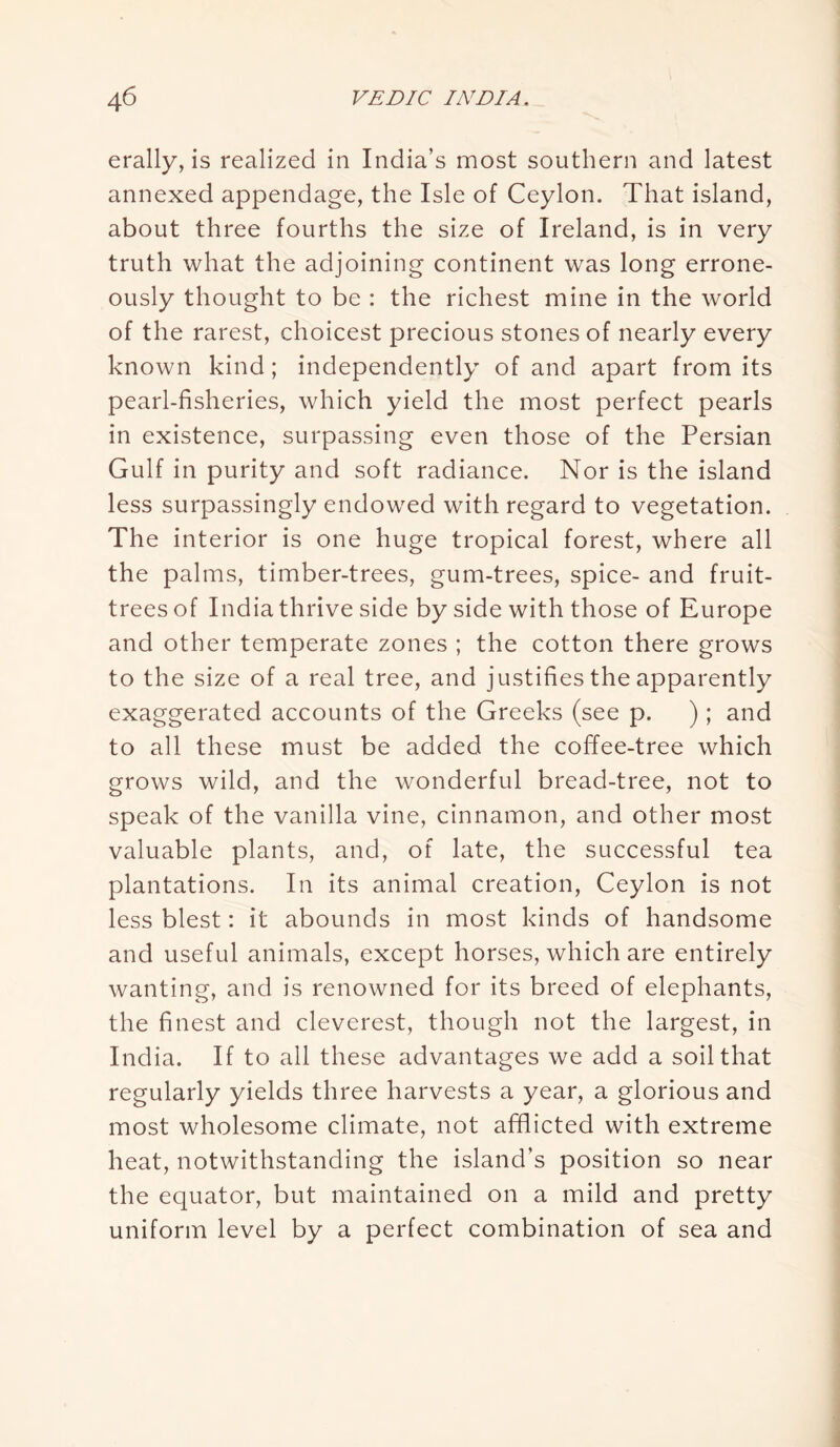 erally, is realized in India’s most southern and latest annexed appendage, the Isle of Ceylon. That island, about three fourths the size of Ireland, is in very truth what the adjoining continent was long errone- ously thought to be : the richest mine in the world of the rarest, choicest precious stones of nearly every known kind; independently of and apart from its pearl-fisheries, which yield the most perfect pearls in existence, surpassing even those of the Persian Gulf in purity and soft radiance. Nor is the island less surpassingly endowed with regard to vegetation. The interior is one huge tropical forest, where all the palms, timber-trees, gum-trees, spice- and fruit- trees of India thrive side by side with those of Europe and other temperate zones ; the cotton there grows to the size of a real tree, and justifies the apparently exaggerated accounts of the Greeks (see p. ); and to all these must be added the coffee-tree which grows wild, and the wonderful bread-tree, not to speak of the vanilla vine, cinnamon, and other most valuable plants, and, of late, the successful tea plantations. In its animal creation, Ceylon is not less blest: it abounds in most kinds of handsome and useful animals, except horses, which are entirely wanting, and is renowned for its breed of elephants, the finest and cleverest, though not the largest, in India. If to all these advantages we add a soil that regularly yields three harvests a year, a glorious and most wholesome climate, not afflicted with extreme heat, notwithstanding the island’s position so near the equator, but maintained on a mild and pretty uniform level by a perfect combination of sea and