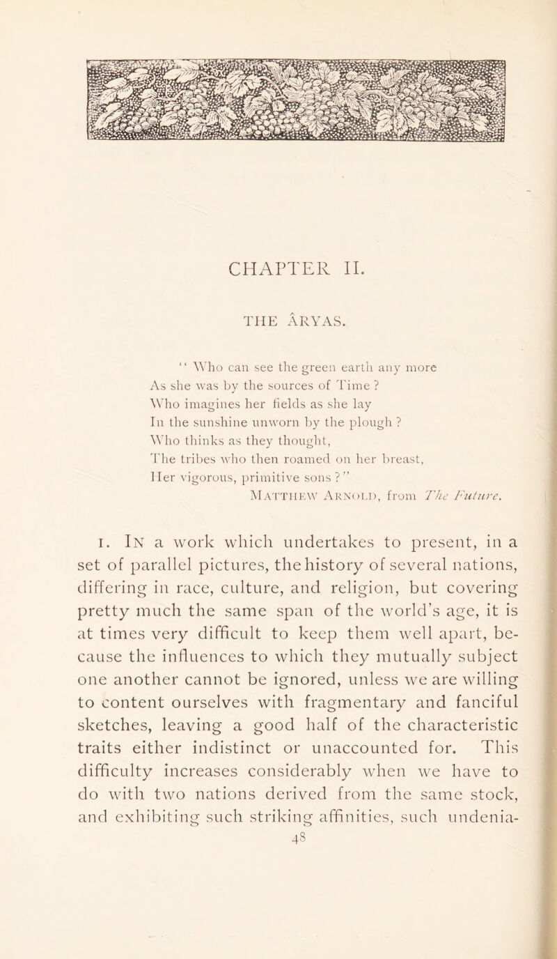 CHAPTER II. THE ARY AS. “ Who can see the green earth any more As she was by the sources of Time ? Who imagines her fields as she lay In the sunshine unworn by the plough ? Who thinks as they thought, The tribes who then roamed on her breast, Her vigorous, primitive sons ?” Matthew Arnold, from. The Future. i. In a work which undertakes to present, in a set of parallel pictures, the history of several nations, differing in race, culture, and religion, but covering pretty much the same span of the world’s age, it is at times very difficult to keep them well apart, be- cause the influences to which they mutually subject one another cannot be ignored, unless we are willing to content ourselves with fragmentary and fanciful sketches, leaving a good half of the characteristic traits either indistinct or unaccounted for. This difficulty increases considerably when we have to do with two nations derived from the same stock, and exhibiting such striking affinities, such undenia- 43