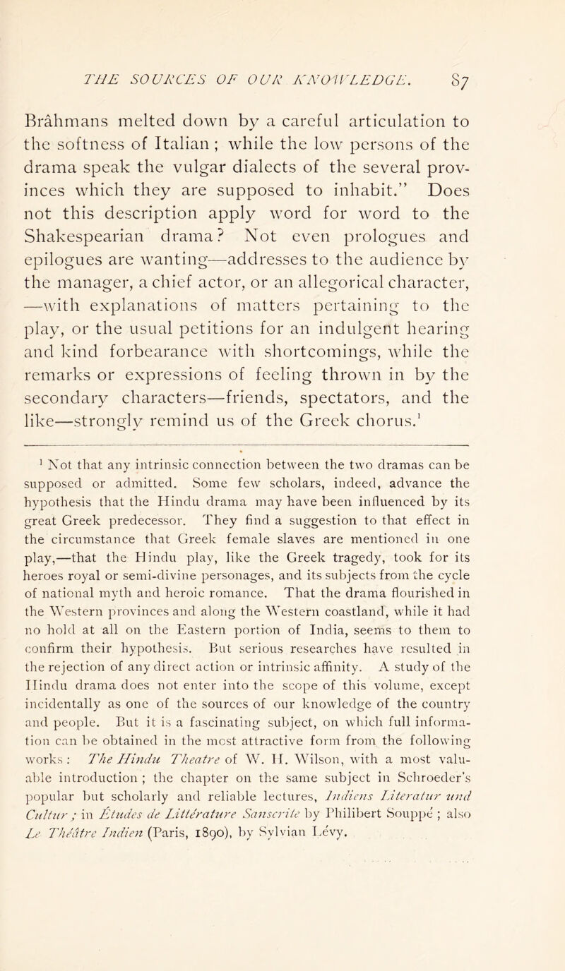 Brahmans melted down by a careful articulation to the softness of Italian ; while the low persons of the drama speak the vulgar dialects of the several prov- inces which they are supposed to inhabit.” Does not this description apply word for word to the Shakespearian drama? Not even prologues and epilogues are wanting—addresses to the audience by the manager, a chief actor, or an allegorical character, —with explanations of matters pertaining to the play, or the usual petitions for an indulgent hearing and kind forbearance with shortcomings, while the remarks or expressions of feeling thrown in by the secondary characters—friends, spectators, and the like—strongly remind us of the Greek chorus.1 1 Not that any intrinsic connection between the two dramas can be supposed or admitted. Some few scholars, indeed, advance the hypothesis that the Hindu drama may have been influenced by its great Greek predecessor. They find a suggestion to that effect in the circumstance that Greek female slaves are mentioned in one play,—that the Hindu play, like the Greek tragedy, took for its heroes royal or semi-divine personages, and its subjects from the cycle of national myth and heroic romance. That the drama flourished in the Western provinces and along the Western coastland, while it had no hold at all on the Eastern portion of India, seems to them to confirm their hypothesis. But serious researches have resulted in the rejection of any direct action or intrinsic affinity. A study of the Hindu drama does not enter into the scope of this volume, except incidentally as one of the sources of our knowledge of the country and people. But it is a fascinating subject, on which full informa- tion can be obtained in the most attractive form from the following works: The Hindu Theatre of W. If. Wilson, with a most valu- able introduction ; the chapter on the same subject in Schroeder’s popular but scholarly and reliable lectures, Jndiens Literatur und Cuititr; in Etudes de Litte'rature Sanscriie by Philibert Souppe ; also Le Theatre Indien (Paris, 1890), by Sylvian Levy.