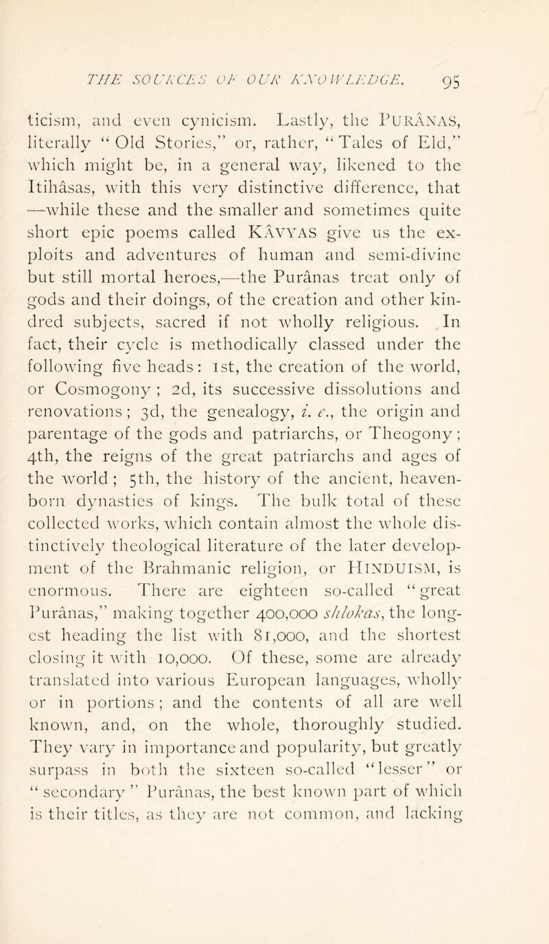 ticism, and even cynicism. Lastly, the PURANAS, literally “Old Stories,” or, rather, “Tales of Eld,” which might be, in a general way, likened to the Itihasas, with this very distinctive difference, that —while these and the smaller and sometimes quite short epic poems called Kavyas give us the ex- ploits and adventures of human and semi-divine but still mortal heroes,—the Puranas treat only of gods and their doings, of the creation and other kin- dred subjects, sacred if not wholly religious. In fact, their cycle is methodically classed under the following five heads: 1st, the creation of the world, or Cosmogony ; 2d, its successive dissolutions and renovations; 3d, the genealogy, i. e., the origin and parentage of the gods and patriarchs, or Theogony; 4th, the reigns of the great patriarchs and ages of the world ; 5th, the history of the ancient, heaven- born dynasties of kings. The bulk total of these collected works, which contain almost the whole dis- tinctively theological literature of the later develop- ment of the Brahmanic religion, or Hinduism, is enormous. There are eighteen so-called “great Puranas,” making together 400,000 shlokas, the long- est heading the list with 81,000, and the shortest closing it with 10,000. Of these, some are already translated into various European languages, wholly or in portions; and the contents of all are well known, and, on the whole, thoroughly studied. They vary in importance and popularity, but greatly surpass in botli the sixteen so-called “lesser” or “ secondary ” Puranas, the best known part of which is their titles, as they are not common, and lacking