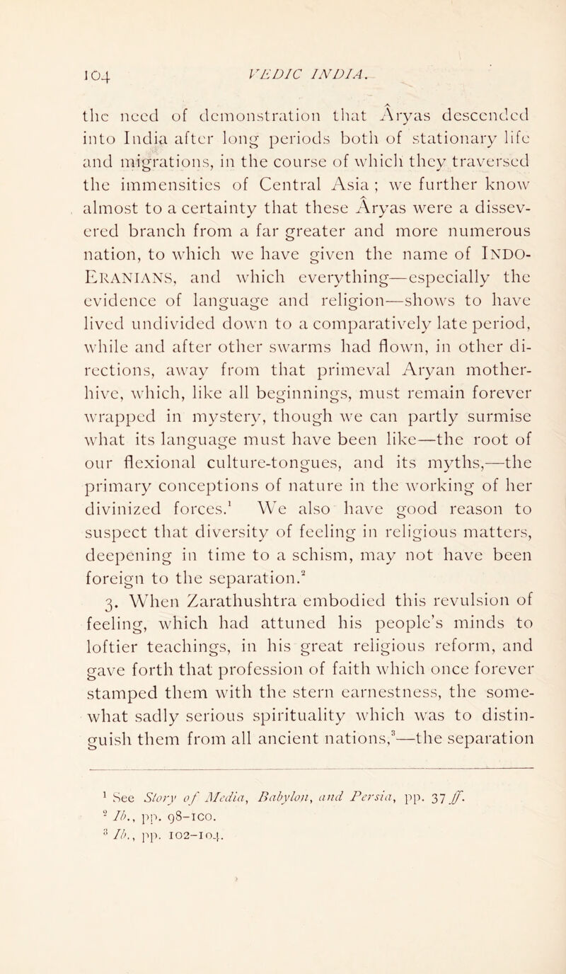 the need of demonstration that Aryas descended into India after long periods both of stationary life and migrations, in the course of which they traversed the immensities of Central Asia ; we further know A almost to a certainty that these Aryas were a dissev- ered branch from a far greater and more numerous nation, to which we have given the name of INDO- Eranians, and which everything—especially the evidence of language and religion—shows to have lived undivided down to a comparatively late period, while and after other swarms had flown, in other di- rections, away from that primeval Aryan mother- hive, which, like all beginnings, must remain forever wrapped in mystery, though we can partly surmise what its language must have been like—the root of our flexional culture-tongues, and its myths,—the primary conceptions of nature in the working of her divinized forces.1 We also have good reason to suspect that diversity of feeling in religious matters, deepening in time to a schism, may not have been foreign to the separation.2 3. When Zarathushtra embodied this revulsion of feeling, which had attuned his people’s minds to loftier teachings, in his great religious reform, and gave forth that profession of faith which once forever stamped them with the stern earnestness, the some- what sadly serious spirituality which was to distin- guish them from all ancient nations,3—the separation 1 See Story of Media, Babylon, and Persia, pp. 37 Jf. 2 lb., pp. 98-iCO. 3 lb., pp. 102-104.