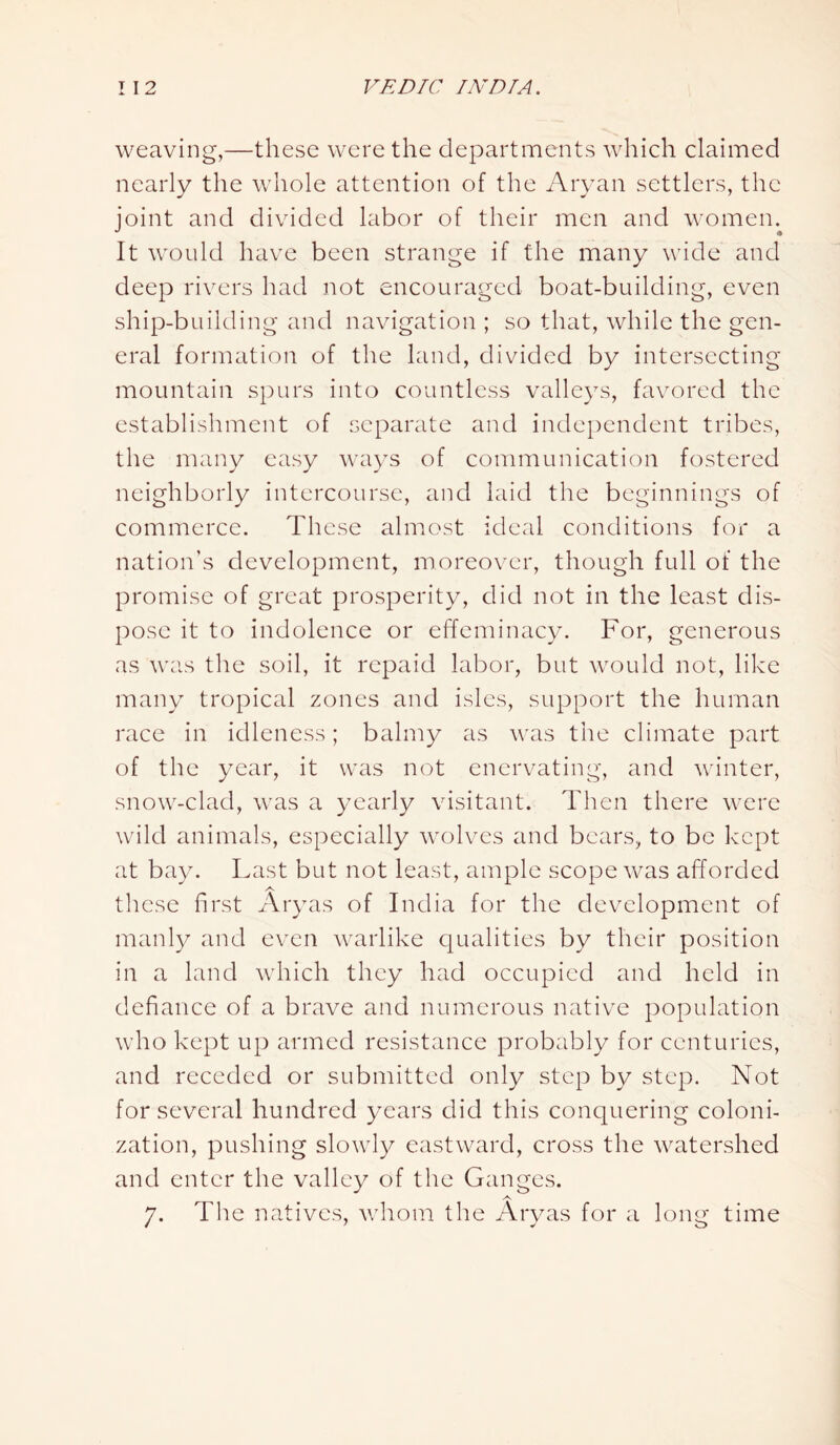 weaving,—these were the departments which claimed nearly the whole attention of the Aryan settlers, the joint and divided labor of their men and women. It would have been strange if the many wide and deep rivers had not encouraged boat-building, even ship-building and navigation ; so that, while the gen- eral formation of the land, divided by intersecting mountain spurs into countless valleys, favored the establishment of separate and independent tribes, the many easy ways of communication fostered neighborly intercourse, and laid the beginnings of commerce. These almost ideal conditions for a nation’s development, moreover, though full of the promise of great prosperity, did not in the least dis- pose it to indolence or effeminacy. For, generous as was the soil, it repaid labor, but would not, like many tropical zones and isles, support the human race in idleness; balmy as was the climate part of the year, it was not enervating, and winter, snow-clad, was a yearly visitant. Then there were wild animals, especially wolves and bears, to be kept at bay. Last but not least, ample scope was afforded A these first Aryas of India for the development of manly and even warlike qualities by their position in a land which they had occupied and held in defiance of a brave and numerous native population who kept up armed resistance probably for centuries, and receded or submitted only step by step. Not for several hundred years did this conquering coloni- zation, pushing slowly eastward, cross the watershed and enter the valley of the Ganges. 7. The natives, whom the Aryas for a long time