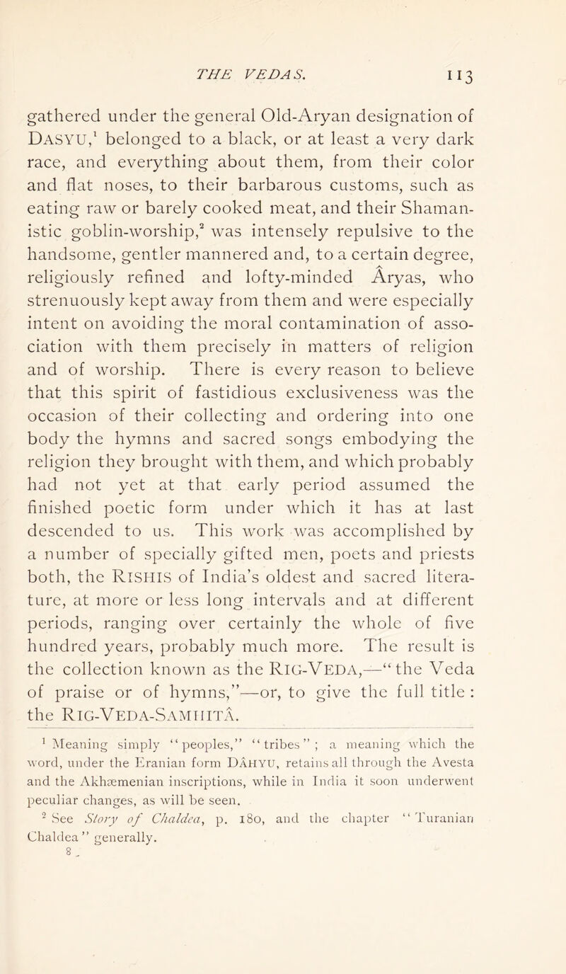 “3 gathered under the general Old-Aryan designation of Dasyu,1 belonged to a black, or at least a very dark race, and everything about them, from their color and flat noses, to their barbarous customs, such as eating raw or barely cooked meat, and their Shaman- istic goblin-worship,2 was intensely repulsive to the handsome, gentler mannered and, to a certain degree, A religiously refined and lofty-minded Aryas, who strenuously kept away from them and were especially intent on avoiding the moral contamination of asso- ciation with them precisely in matters of religion and of worship. There is every reason to believe that this spirit of fastidious exclusiveness was the occasion of their collecting and ordering into one body the hymns and sacred songs embodying the religion they brought with them, and which probably had not yet at that early period assumed the finished poetic form under which it has at last descended to us. This work was accomplished by a number of specially gifted men, poets and priests both, the RlSHlS of India’s oldest and sacred litera- ture, at more or less long intervals and at different periods, ranging over certainly the whole of five hundred years, probably much more. The result is the collection known as the RiG-Veda,—“ the Veda of praise or of hymns,'’—or, to give the full title : the RIG-V ED A-S AM 11 IT A. 1 Meaning simply “peoples,” “tribes”; a meaning which the word, under the Eranian form Dahyu, retains all through the Avesta and the Akhaemenian inscriptions, while in India it soon underwent peculiar changes, as will be seen. Chaldea” generally.