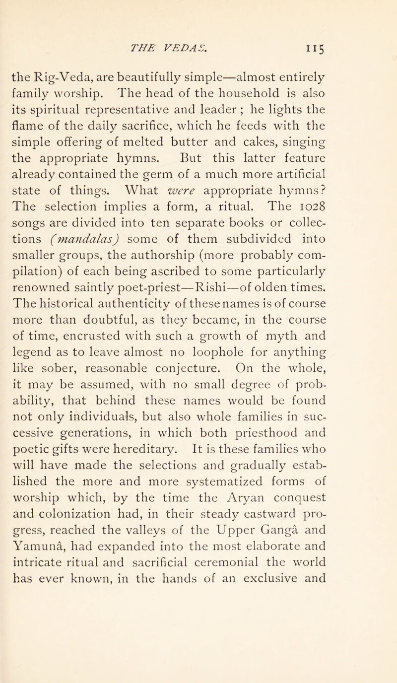 the Rig-Veda, are beautifully simple—almost entirely family worship. The head of the household is also its spiritual representative and leader ; he lights the flame of the daily sacrifice, which he feeds with the simple offering of melted butter and cakes, singing the appropriate hymns. But this latter feature already contained the germ of a much more artificial state of things. What were appropriate hymns? The selection implies a form, a ritual. The 1028 songs are divided into ten separate books or collec- tions (mandalas) some of them subdivided into smaller groups, the authorship (more probably com- pilation) of each being ascribed to some particularly renowned saintly poet-priest—Rishi—of olden times. The historical authenticity of these names is of course more than doubtful, as they became, in the course of time, encrusted with such a growth of myth and legend as to leave almost no loophole for anything like sober, reasonable conjecture. On the whole, it may be assumed, with no small degree of prob- ability, that behind these names would be found not only individuals, but also whole families in suc- cessive generations, in which both priesthood and poetic gifts were hereditary. It is these families who will have made the selections and gradually estab- lished the more and more systematized forms of worship which, by the time the Aryan conquest and colonization had, in their steady eastward pro- gress, reached the valleys of the Upper Ganga and Yamuna, had expanded into the most elaborate and intricate ritual and sacrificial ceremonial the world has ever known, in the hands of an exclusive and