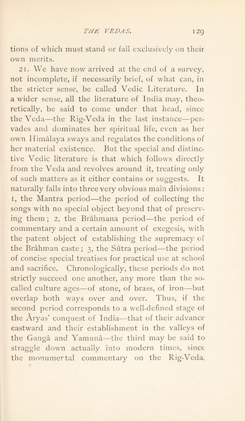 tions of which must stand or fall exclusively on their own merits. 21. We have now arrived at the end of a survey, not incomplete, if necessarily brief, of what can, in the stricter sense, be called Vedic Literature. In a wider sense, all the literature of India may, theo- retically, be said to come under that head, since the Veda—the Rig-Veda in the last instance—per- vades and dominates her spiritual life, even as her own Himalaya sways and regulates the conditions of her material existence. But the special and distinc- tive Vedic literature is that which follows directly from the Veda and revolves around it, treating only of such matters as it either contains or suggests. It naturally falls into three very obvious main divisions : 1, the Mantra period—the period of collecting the songs with no special object beyond that of preserv- ing them ; 2, the Brahmana period—the period of commentary and a certain amount of exegesis, with the patent object of establishing the supremacy of the Brahman caste ; 3, the Sutra period—the period of concise special treatises for practical use at school and sacrifice. Chronologically, these periods do not strictly succeed one another, any more than the so- called culture ages—of stone, of brass, of iron—but overlap both ways over and over. Thus, if the second period corresponds to a well-defined stage ol A the Aryas’ conquest of India—that of their advance eastward and their establishment in the valleys of the Ganga and Yamuna—the third may be said to straggle down actually into modern times, since the monumental commentary on the Rig-Veda,