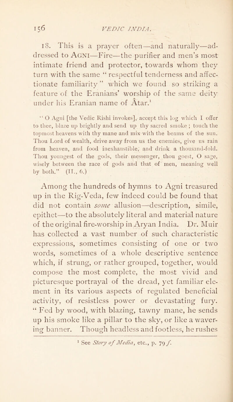 18. This is a prayer often—and naturally—ad- dressed to Agni—Fire—the purifier and men’s most intimate friend and protector, towards whom they turn with the same “ respectful tenderness and affec- tionate familiarity ” which we found so striking a feature of the Eranians’ worship of the same deity A under his Eranian name of Atar.1 “ O Agni [the Vedic Rishi invokes], accept this log which I offer to thee, blaze up brightly and send up thy sacred smoke ; touch the topmost heavens with thy mane and mix with the beams of the sun. Thou Lord of wealth, drive away from us the enemies, give us rain from heaven, and food inexhaustible, and drink a thousand-fold. Thou youngest of the gods, their messenger, thou goest, O sage, wisely between the race of gods and that of men, meaning well by both.” (II., 6.) Among the hundreds of hymns to Agni treasured up in the Rig-Veda, few indeed could be found that did not contain some allusion—description, simile, epithet—to the absolutely literal and material nature of the original fire-worship in Aryan India. Dr. Muir has collected a vast number of such characteristic expressions, sometimes consisting of one or two words, sometimes of a whole descriptive sentence which, if strung, or rather grouped, together, would compose the most complete, the most vivid and picturesque portrayal of the dread, yet familiar ele- ment in its various aspects of regulated beneficial activity, of resistless power or devastating fury. “ Fed by wood, with blazing, tawny mane, he sends up his smoke like a pillar to the sky, or like a waver- ing banner. Though headless and footless, he rushes 1 See Story of Media, etc., p. 79 f.