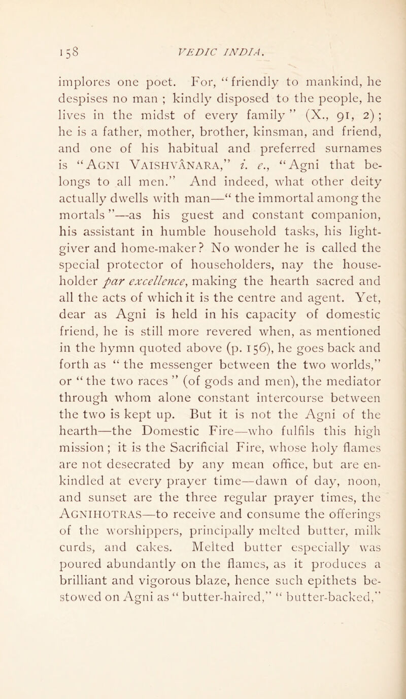 implores one poet. For, “friendly to mankind, he despises no man ; kindly disposed to the people, he lives in the midst of every family ” (X., 91, 2) ; he is a father, mother, brother, kinsman, and friend, and one of his habitual and preferred surnames is “Agni Vaishvanara,” i. e.} “Agni that be- longs to all men.” And indeed, what other deity actually dwells with man—“ the immortal among the mortals ”—as his guest and constant companion, his assistant in humble household tasks, his light- giver and home-maker? No wonder he is called the special protector of householders, nay the house- holder par excellence, making the hearth sacred and all the acts of which it is the centre and agent. Yet, dear as Agni is held in his capacity of domestic friend, he is still more revered when, as mentioned in the hymn quoted above (p. 156), he goes back and forth as “ the messenger between the two worlds,” or “ the two races ” (of gods and men), the mediator through whom alone constant intercourse between the two is kept up. But it is not the Agni of the hearth—the Domestic Fire—who fulfils this hi gh mission; it is the Sacrificial Fire, whose holy flames are not desecrated by any mean office, but are en- kindled at every prayer time—dawn of day, noon, and sunset are the three regular prayer times, the AGNIHOTRAS—to receive and consume the offerings of the worshippers, principally melted butter, milk curds, and cakes. Melted butter especially was poured abundantly on the flames, as it produces a brilliant and vigorous blaze, hence such epithets be- stowed on Agni as “ butter-haired,” “ butter-backed,”