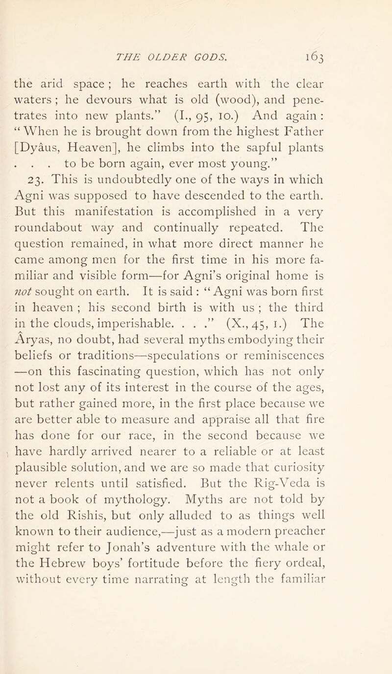 the arid space ; he reaches earth with the clear waters ; he devours what is old (wood), and pene- trates into new plants.” (I., 95, 10.) And again : “When he is brought down from the highest Father o o [Dyaus, Heaven], he climbs into the sapful plants to be born again, ever most young.” 23. This is undoubtedly one of the ways in which Agni was supposed to have descended to the earth. But this manifestation is accomplished in a very roundabout way and continually repeated. The question remained, in what more direct manner he came among men for the first time in his more fa- miliar and visible form—for Agni’s original home is not sought on earth. It is said : “ Agni was born first in heaven ; his second birth is with us ; the third in the clouds, imperishable. . . .” (X.,45, 1.) The Aryas, no doubt, had several myths embodying their beliefs or traditions—speculations or reminiscences —on this fascinating question, which has not only not lost any of its interest in the course of the ages, but rather gained more, in the first place because we are better able to measure and appraise all that fire has done for our race, in the second because we have hardly arrived nearer to a reliable or at least plausible solution, and we are so made that curiosity never relents until satisfied. But the Rig-Veda is not a book of mythology. Myths are not told by the old Rishis, but only alluded to as things well known to their audience,—just as a modern preacher might refer to Jonah’s adventure with the whale or the Hebrew boys’ fortitude before the fiery ordeal, without every time narrating at length the familiar