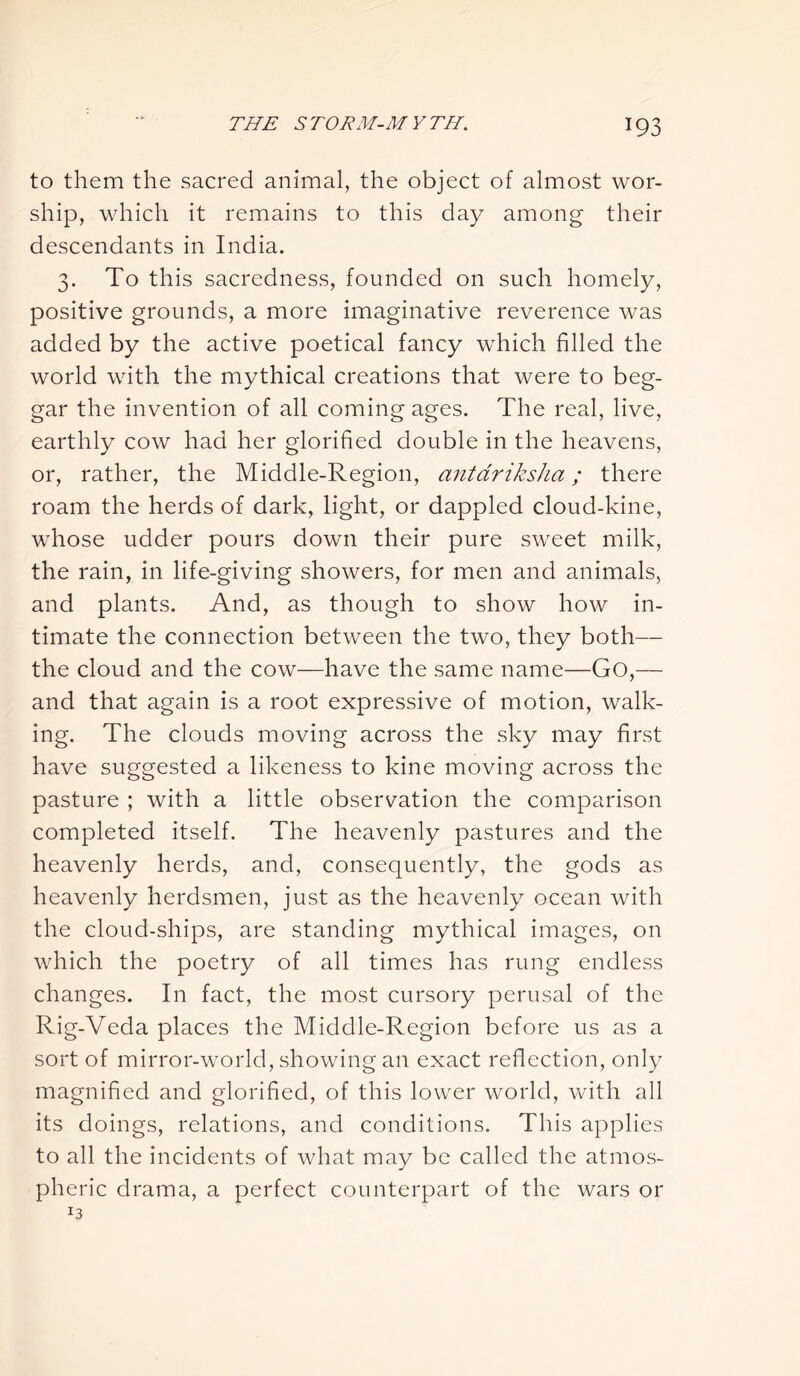 to them the sacred animal, the object of almost wor- ship, which it remains to this day among their descendants in India. 3. To this sacredness, founded on such homely, positive grounds, a more imaginative reverence was added by the active poetical fancy which filled the world with the mythical creations that were to beg- gar the invention of all coming ages. The real, live, earthly cow had her glorified double in the heavens, or, rather, the Middle-Region, antdriksha; there roam the herds of dark, light, or dappled cloud-kine, whose udder pours down their pure sweet milk, the rain, in life-giving showers, for men and animals, and plants. And, as though to show how in- timate the connection between the two, they both— the cloud and the cow—have the same name—Go,— and that again is a root expressive of motion, walk- ing. The clouds moving across the sky may first have suggested a likeness to kine moving across the pasture ; with a little observation the comparison completed itself. The heavenly pastures and the heavenly herds, and, consequently, the gods as heavenly herdsmen, just as the heavenly ocean with the cloud-ships, are standing mythical images, on which the poetry of all times has rung endless changes. In fact, the most cursory perusal of the Rig-Veda places the Middle-Region before us as a sort of mirror-world, showing an exact reflection, only magnified and glorified, of this lower world, with all its doings, relations, and conditions. This applies to all the incidents of what may be called the atmos- pheric drama, a perfect counterpart of the wars or 13