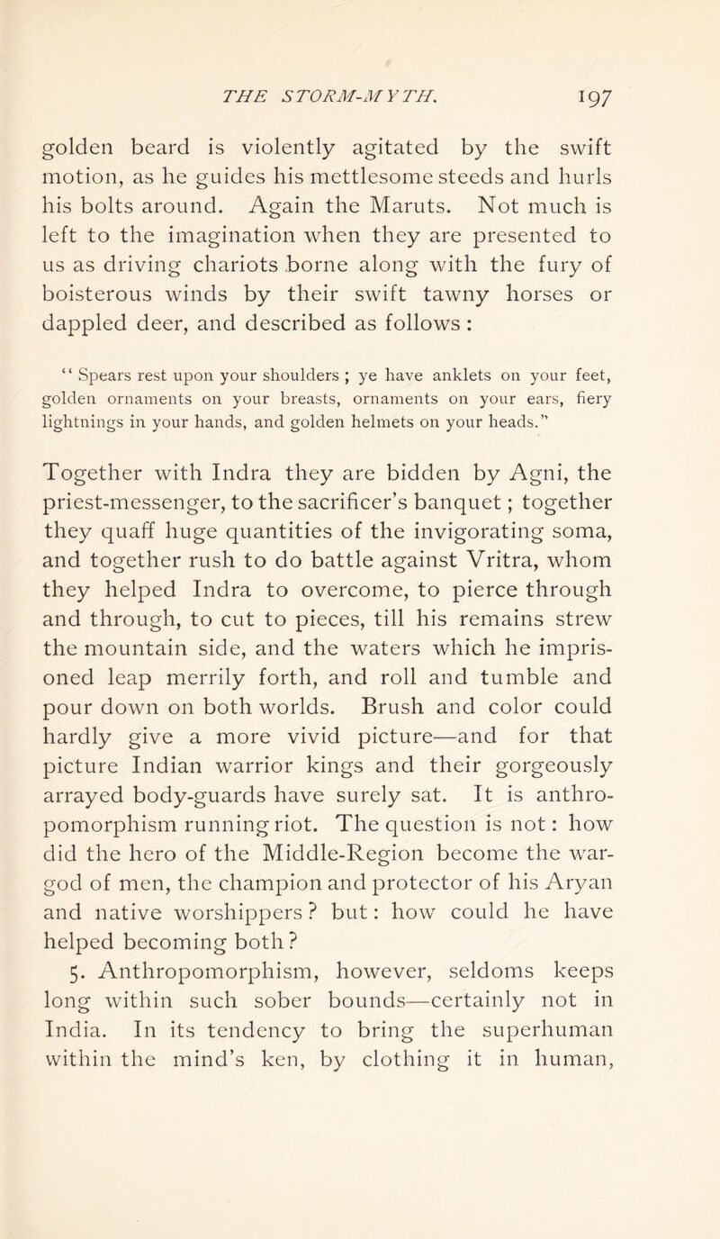 golden beard is violently agitated by the swift motion, as he guides his mettlesome steeds and hurls his bolts around. Again the Maruts. Not much is left to the imagination when they are presented to us as driving chariots borne along with the fury of boisterous winds by their swift tawny horses or dappled deer, and described as follows : “ Spears rest upon your shoulders ; ye have anklets on your feet, golden ornaments on your breasts, ornaments on your ears, fiery lightnings in your hands, and golden helmets on your heads.” Together with Indra they are bidden by Agni, the priest-messenger, to the sacrificer’s banquet; together they quaff huge quantities of the invigorating soma, and together rush to do battle against Vritra, whom they helped Indra to overcome, to pierce through and through, to cut to pieces, till his remains strew the mountain side, and the waters which he impris- oned leap merrily forth, and roll and tumble and pour down on both worlds. Brush and color could hardly give a more vivid picture—and for that picture Indian warrior kings and their gorgeously arrayed body-guards have surely sat. It is anthro- pomorphism running riot. The question is not: how did the hero of the Middle-Region become the war- god of men, the champion and protector of his Aryan and native worshippers ? but: how could he have helped becoming both? 5. Anthropomorphism, however, seldoms keeps long within such sober bounds—certainly not in India. In its tendency to bring the superhuman within the mind’s ken, by clothing it in human,