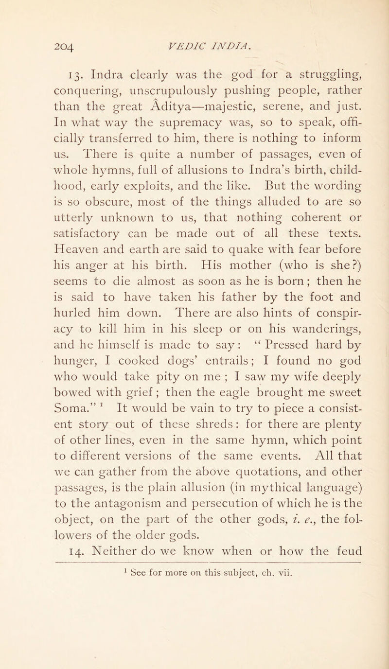 13. Indra clearly was the god for a struggling, conquering, unscrupulously pushing people, rather than the great Aditya—majestic, serene, and just. In what way the supremacy was, so to speak, offi- cially transferred to him, there is nothing to inform us. There is quite a number of passages, even of whole hymns, full of allusions to Indra’s birth, child- hood, early exploits, and the like. But the wording is so obscure, most of the things alluded to are so utterly unknown to us, that nothing coherent or satisfactory can be made out of all these texts. Heaven and earth are said to quake with fear before his anger at his birth. His mother (who is she?) seems to die almost as soon as he is born; then he is said to have taken his father by the foot and hurled him down. There are also hints of conspir- acy to kill him in his sleep or on his wanderings, and he himself is made to say: “ Pressed hard by hunger, I cooked dogs’ entrails; I found no god who would take pity on me ; I saw my wife deeply bowed with grief; then the eagle brought me sweet Soma.” 1 It would be vain to try to piece a consist- ent story out of these shreds: for there are plenty of other lines, even in the same hymn, which point to different versions of the same events. All that we can gather from the above quotations, and other passages, is the plain allusion (in mythical language) to the antagonism and persecution of which he is the object, on the part of the other gods, i. e.y the fol- lowers of the older gods. 14. Neither do we know when or how the feud 1 See for more on this subject, ch. vii.