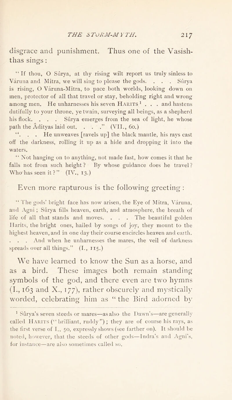disgrace and punishment. Thus one of the Vasish- thas sings : “If thou, O Surya, at thy rising wilt report us truly sinless to Varuna and Mitra, we will sing to please the gods. . . . Surya is rising, O Varuna-Mitra, to pace both worlds, looking down on men, protector of all that travel or stay, beholding right and wrong among men. He unharnesses his seven Harits 1 . . . and hastens dutifully to your throne, ye twain, surveying all beings, as a shepherd his flock. . . . Surya emerges from the sea of light, he whose path the Adityas laid out. . . (VII., 60.) “. . . He unweaves [ravels up] the black mantle, his rays cast off the darkness, rolling it up as a hide and dropping it into the waters. “ Not hanging on to anything, not made fast, how comes it that he falls not from such height ? By whose guidance does he travel ? Who has seen it ? ” (IV., 13.) Even more rapturous is the following greeting : “ The gods’ bright face has now arisen, the Eye of Mitra, Varuna, and Agni ; Surya fills heaven, earth, and atmosphere, the breath of life of all that stands and moves. . . . The beautiful golden Hants, the bright ones, hailed by songs of joy, they mount to the highest heaven, and in one day their course encircles heaven and earth. And when he unharnesses the mares, the veil of darkness spreads over all things.” (I., 115.) We have learned to know the Sun as a horse, and as a bird. These images both remain standing symbols of the god, and there even are two hymns (I., 163 and X., 177), rather obscurely and mystically worded, celebrating him as “ the Bird adorned by 1 Surya’s seven steeds or mares—as also the Dawn’s—are generally called Harits (“ brilliant, ruddy”); they are of course his rays, as the first verse of I., 50, expressly shows (see farther on). It should be noted, however, that the steeds of other gods—Indra’s and Agni’s, for instance—are also sometimes called so.