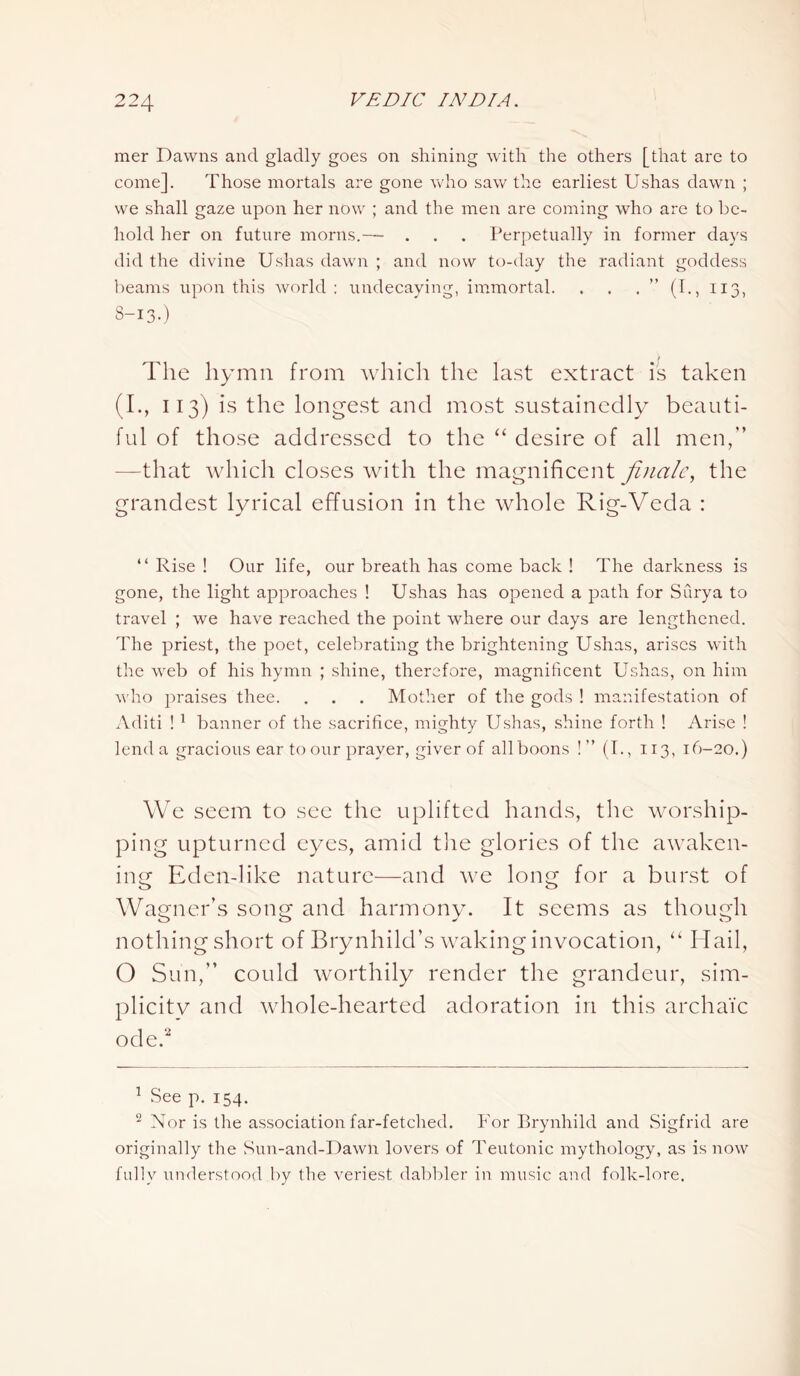 mer Dawns and gladly goes on shining with the others [that are to come]. Those mortals are gone who saw the earliest Ushas dawn ; we shall gaze upon her now ; and the men are coming who are to be- hold her on future morns.— . . . Perpetually in former days did the divine Ushas dawn ; and now to-day the radiant goddess beams upon this world : undecaying, immortal. . . . ” (I., 113, 3-13-) The hymn from which the last extract is taken (I., 113) is the longest and most sustainedly beauti- ful of those addressed to the “ desire of all men,” —that which closes with the magnificent finale, the grandest lyrical effusion in the whole Rig-Veda : “ Rise ! Our life, our breath has come back ! The darkness is gone, the light approaches ! Ushas has opened a path for Surya to travel ; we have reached the point where our days are lengthened. The priest, the poet, celebrating the brightening Ushas, arises with the web of his hymn ; shine, therefore, magnificent Ushas, on him who praises thee. . . . Mother of the gods ! manifestation of Aditi ! 1 banner of the sacrifice, mighty Ushas, shine forth ! Arise ! lend a gracious ear to our prayer, giver of all boons !” (I., 113, 16-20.) We seem to see the uplifted hands, the worship- ping upturned eyes, amid the glories of the awaken- ing Eden-like nature—and we long for a burst of Wagner’s song and harmony. It seems as though nothing short of Brynhild’s waking invocation, “ Hail, O Sun,” could worthily render the grandeur, sim- plicity and whole-hearted adoration in this archaic ode.’2 1 See p. 154. 2 Nor is the association far-fetched. For Brynhild and Sigfrid are originally the Sun-and-Dawn lovers of Teutonic mythology, as is now fully understood by the veriest dabbler in music and folk-lore.